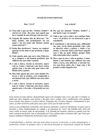 SABEDORIA DO EVANGELHO

VIVER OS ENSINAMENTOS
Luc. 6:46-49

Mat. 7.21-27

21. Nem todo o que me diz: "Senhor, Senhor", 46. Por que me chamais "Senhor, Senhor", e
não fazeis o que vos mando?
entrará no reino dos céus, mas aquele que
faz a vontade de meu Pai que está nos céus. 47. Todo o que vem a mim e ouve minhas Palavras e os pratica, eu vos mostrarei a que é
22. Naquele dia muitos hão de dizer-me: "Sesemelhante.
nhor, Senhor, não profetizamos em teu
nome e em teu nome não fizemos muitas 48. É semelhante a um homem que, edificando
coisas notáveis”?
sua casa, cavou abriu profunda vala e pôs
23. Então lhes declararei: “nunca vos conheci:
apartai-vos de mim os que praticais a ilegalidade”.

os alicerces sobre a pedra; e vindo a enchente, a torrente bateu com força naquela
casa e não na pode abalar, porque tinha
sido construída sobre a pedra.

24. Todo aquele, pois, que ouve estas Palavras,
eu o comparo a um homem prudente, que 49. Mas o que os ouve e não as pratica, é semelhante a um homem que edificou sua casa
edificou sua casa sobre a pedra;
sobre a terra, sem alicerces; a torrente ba25. e caiu a chuva, vieram os torrentes, soprateu com força sobre ela, e logo caiu, e foi
ram os ventos e bateram com força contra
grande a ruína daquela casa
aquela casa, e ela não caiu, pois estava edificada sobre a pedra.
26. Mas todo aquele que ouve estas minhas Palavras e não as pratica, será comparado a
um homem tolo, que edificou sua casa sobre
a areia;
27. e caiu a chuva, vieram as torrentes, sopraram os ventos e bateram com força contra
aquela casa, e ela caiu; e foi grande sua ruína.
Jesus insiste no tema anterior. demonstrando agora com exemplos mais vivos, que não é a religião seguida que salva ninguém, nem mesmo a devoção, nem a oração, nem o mediunismo, nem qualquer
coisa externa; mas apenas a vivência interior. Enquanto não vivermos integral e intimamente os preceitos, as obras exteriores serão pura casca, puro verniz que de nada servirão.
Assim a casa solidamente construída, com alicerces profundos, resiste às intempéries; ao passo que as
devoções e obras fundamentadas na vaidade e na esperança de “troca" (do trabalho pelo reino dos
céus), ruirão ao menor sopro da adversidade. A fé, baseada nos homens, esboroa-se quando esses homens cometem um deslize; mas se alicerçada em Cristo, podem todos os homens falir, que Cristo permanece inabalável fundamento do bem por toda a eternidade.
A individualidade, o Espírito, sabe que nada valem as preces, as devoções, as ações taumatúrgicas, o
mediunismo curador ou qualquer outro, se não forem baseadas no cumprimento integral da Vontade
Página 145 de 148

 