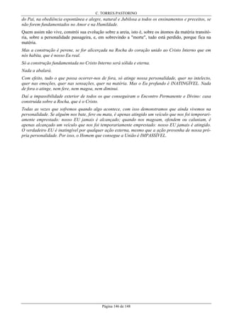 C. TORRES PASTORINO

do Pai, na obediência espontânea e alegre, natural e Jubilosa a todos os ensinamentos e preceitos, se
não forem fundamentados no Amor e na Humildade.
Quem assim não vive, constrói sua evolução sobre a areia, isto é, sobre os átomos da matéria transitória, sobre a personalidade passageira, e, em sobrevindo a "morte", tudo está perdido, porque fica na
matéria.
Mas a construção é perene, se for alicerçada na Rocha do coração unido ao Cristo Interno que em
nós habita, que é nosso Eu real.
Só a construção fundamentada no Cristo Interno será sólida e eterna.
Nada a abalará.
Com efeito, tudo o que possa ocorrer-nos de fora, só atinge nossa personalidade, quer no intelecto,
quer nas emoções, quer nas sensações, quer na matéria. Mas o Eu profundo é INATINGÍVEL. Nada
de fora o atinge, nem fere, nem magoa, nem diminui.
Daí a impassibilidade exterior de todos os que conseguiram o Encontro Permanente e Divino: casa
construída sobre a Rocha, que é o Cristo.
Todas as vezes que sofremos quando algo acontece, com isso demonstramos que ainda vivemos na
personalidade. Se alguém nos bate, fere ou mata, é apenas atingido um veículo que nos foi temporariamente emprestado: nosso EU jamais é alcançado; quando nos magoam, ofendem ou caluniam, é
apenas alcançado um veículo que nos foi temporariamente emprestado: nosso EU jamais é atingido.
O verdadeiro EU é inatingível por qualquer ação externa, mesmo que a ação provenha de nossa própria personalidade. Por isso, o Homem que consegue a União é IMPASSÍVEL.

Página 146 de 148

 