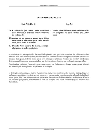 SABEDORIA DO EVANGELHO

JESUS DESCE DO MONTE
Mat. 7:28-29 e 8:1

Luc 7:1

28. E aconteceu que, tendo Jesus terminado 1. Tendo Jesus concluído todos os seus discuressas Palavras, a multidão estava admirada
sos dirigidos ao povo, entrou em Cafardo ensino dele,
naum
29. porque ele as ensinava como quem tinha
autoridade, e não como quem tinha autoridade, e não como os escribas.
1. Quando Jesus desceu do monte, acompanhavam-no grandes multidões.
A admiração do povo provinha da autoridade pessoal com que Jesus ensinava. Os rabinos repetiam
Moisés, mas Jesus modificava os preceitos básicos. Embora muitas das expressões usadas fossem correntes à Sua época, todavia, muita coisa nova aparece no chamado "Sermão do Monte". São flores e
frutos maravilhosos, que resumem tudo o que deve praticar o Homem que realmente queira evoluir.
Terminado o ensino da Palavra (Logos), Jesus reentra em Cafarnaum, a fim de prosseguir no ministério do serviço e no magistério da palavra e ao exemplo.
A distinção assinalada por Mateus é exatamente a diferença existente entre o ensino dado pela personalidade transitória (repetição do que os mestres ensinaram) e o ensino ministrado pela individualidade, que é feito com a autoridade de quem bebe diretamente da Fonte Divina, no Encontro Místico,
as Palavras que profere, sublinhando-as com seu exemplo vivo e com sua vida perfeita de amor e de
humildade.

Página 147 de 148

 