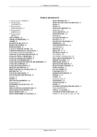 C. TORRES PASTORINO

ÍNDICE REMISSIVO
1.ª Interpretação: LITERAL, 3
2.ª Interpretação
ALEGÓRICA, 4
3.ª Interpretação
FISIO-REALISTA, 4
4.ª Interpretação
SIMBÓLICA, 5
5.ª Interpretação
MÍSTICA, 6
ADULTÉRIO, 106
AMOR AO PRÓXIMO, 117
ANDRÉ, 81
BANQUETE DE LEVI, 65
BARCO DE PEDRO, 49
BARTOLOMEU, 81
CAUSA E EFEITO, LEI DE, 140
COMENTÁRIO DO EVANGELISTA, 7
CONVERSA COM NICODEMOS, 2
CONVOCAÇÃO DOS DISCÍPULOS, 40
CURA DA MÃO A TROFIADA, 74
CURA DA SOGRA DE PEDRO, 44
CURA DE UM OBSIDIADO, 42
CURA DO FILHO DO OFICIAL DE HERODES, 36
CURA DO LEPROSO, 54
CURA DO PARALÍTICO, 58
DESCIDA DO MONTE, 84
DIFICULDADE NA EVOLUÇÃO, 142
DISCRIÇÃO, 138
ESCOLHA DOS DOZE, 79
ESPANTO DOS DISCÍPULOS, 28
exegetas, 87
FILIPE, 81
FRUTOS DO ESPÍRITO, 144
hermeneutas, 87
INTERPRETAÇÃO DA LEI, 100
JEJUM, 128
JESUS COM OS SAMARITANOS, 32
JESUS DESCE DO MONTE, 148
JESUS MERGULHA, 14
JESUS PERCORRE A GALILÉIA, 52

JESUS RETIRA-SE, 77
JESUS SE FIXA EM CAFARNAUM, 39
JOÃO, 81
JUDAS, 82
JUDAS ISCARIOTES, 82
Julgamento, 103
JULGAMENTOS, 136
JURAMENTOS, 113
LUCAS, 86
LUZ DO MUNDO, 98
MATEUS, 81, 87
MATEUS É CHAMADO, 63
MODÉSTIA, 120
NÃO-RESISTÊNCIA, 114
NICODEMOS, 5
OFENSAS, 102
ORAÇÃO, 47, 122
OUTRAS CURAS, 45
PAI NOSSO, 124
PAI NOSSO, ANÁLISE DO, 123
PESCARIA INESPERADA, 50
PREOCUPAÇÕES, 132
PRISÃO DE JOÃO, 18
QUESTÃO DO JEJUM, 67
QUESTÃO DO SÁBADO, 70
SAÍDA JUDÉIA, 21
SAL DA TERRA, 97
SAMARITANA, 22
SERMÃO DO MONTE, 85
SIMÃO, 81, 82
TADEU, 82
Teresa de Avila, 27
TESOUROS, 129
TIAGO (JACÓ), 81
TOMÉ, 81
ÚLTIMO TESTEMUNHO DE JOÃO, 15
VIDA IMANENTE, 7
VISITA A NAZARÉ, 33
VIVER OS ENSINAMENTOS, 146
YHWH, 27, 30, 34, 68, 72, 108, 117, 124

Página 148 de 148

 