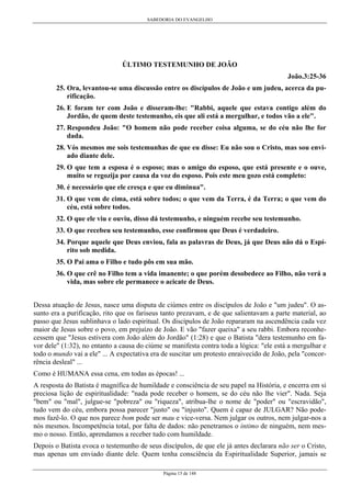SABEDORIA DO EVANGELHO

ÚLTIMO TESTEMUNHO DE JOÃO
João.3:25-36
25. Ora, levantou-se uma discussão entre os discípulos de João e um judeu, acerca da purificação.
26. E foram ter com João e disseram-lhe: "Rabbi, aquele que estava contigo além do
Jordão, de quem deste testemunho, eis que ali está a mergulhar, e todos vão a ele".
27. Respondeu João: "O homem não pode receber coisa alguma, se do céu não lhe for
dada.
28. Vós mesmos me sois testemunhas de que eu disse: Eu não sou o Cristo, mas sou enviado diante dele.
29. O que tem a esposa é o esposo; mas o amigo do esposo, que está presente e o ouve,
muito se regozija por causa da voz do esposo. Pois este meu gozo está completo:
30. é necessário que ele cresça e que eu diminua".
31. O que vem de cima, está sobre todos; o que vem da Terra, é da Terra; o que vem do
céu, está sobre todos.
32. O que ele viu e ouviu, disso dá testemunho, e ninguém recebe seu testemunho.
33. O que recebeu seu testemunho, esse confirmou que Deus é verdadeiro.
34. Porque aquele que Deus enviou, fala as palavras de Deus, já que Deus não dá o Espírito sob medida.
35. O Pai ama o Filho e tudo pôs em sua mão.
36. O que crê no Filho tem a vida imanente; o que porém desobedece ao Filho, não verá a
vida, mas sobre ele permanece o acicate de Deus.
Dessa atuação de Jesus, nasce uma disputa de ciúmes entre os discípulos de João e "um judeu". O assunto era a purificação, rito que os fariseus tanto prezavam, e de que salientavam a parte material, ao
passo que Jesus sublinhava o lado espiritual. Os discípulos de João repararam na ascendência cada vez
maior de Jesus sobre o povo, em prejuízo de João. E vão "fazer queixa" a seu rabbi. Embora reconhecessem que "Jesus estivera com João além do Jordão" (1:28) e que o Batista "dera testemunho em favor dele" (1:32), no entanto a causa do ciúme se manifesta contra toda a lógica: "ele está a mergulhar e
todo o mundo vai a ele" ... A expectativa era de suscitar um protesto enraivecido de João, pela "concorrência desleal" ...
Como é HUMANA essa cena, em todas as épocas! ...
A resposta do Batista é magnífica de humildade e consciência de seu papel na História, e encerra em si
preciosa lição de espiritualidade: "nada pode receber o homem, se do céu não lhe vier". Nada. Seja
"bem" ou "mal", julgue-se "pobreza" ou "riqueza", atribua-lhe o nome de "poder" ou "escravidão",
tudo vem do céu, embora possa parecer "justo" ou "injusto". Quem é capaz de JULGAR? Não podemos fazê-lo. O que nos parece bom pode ser mau e vice-versa. Nem julgar os outros, nem julgar-nos a
nós mesmos. Incompetência total, por falta de dados: não penetramos o íntimo de ninguém, nem mesmo o nosso. Então, aprendamos a receber tudo com humildade.
Depois o Batista evoca o testemunho de seus discípulos, de que ele já antes declarara não ser o Cristo,
mas apenas um enviado diante dele. Quem tenha consciência da Espiritualidade Superior, jamais se
Página 15 de 148

 