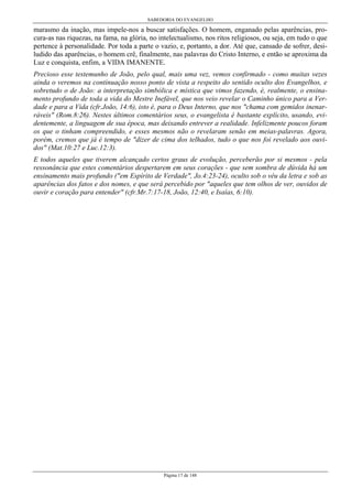 SABEDORIA DO EVANGELHO

marasmo da inação, mas impele-nos a buscar satisfações. O homem, enganado pelas aparências, procura-as nas riquezas, na fama, na glória, no intelectualismo, nos ritos religiosos, ou seja, em tudo o que
pertence à personalidade. Por toda a parte o vazio, e, portanto, a dor. Até que, cansado de sofrer, desiludido das aparências, o homem crê, finalmente, nas palavras do Cristo Interno, e então se aproxima da
Luz e conquista, enfim, a VIDA IMANENTE.
Precioso esse testemunho de João, pelo qual, mais uma vez, vemos confirmado - como muitas vezes
ainda o veremos na continuação nosso ponto de vista a respeito do sentido oculto dos Evangelhos, e
sobretudo o de João: a interpretação simbólica e mística que vimos fazendo, é, realmente, o ensinamento profundo de toda a vida do Mestre Inefável, que nos veio revelar o Caminho único para a Verdade e para a Vida (cfr.João, 14:6), isto é, para o Deus Interno, que nos "chama com gemidos inenarráveis" (Rom.8:26). Nestes últimos comentários seus, o evangelista é bastante explícito, usando, evidentemente, a linguagem de sua época, mas deixando entrever a realidade. Infelizmente poucos foram
os que o tinham compreendido, e esses mesmos não o revelaram senão em meias-palavras. Agora,
porém, cremos que já é tempo de "dizer de cima dos telhados, tudo o que nos foi revelado aos ouvidos" (Mat.10:27 e Luc.12:3).
E todos aqueles que tiverem alcançado certos graus de evolução, perceberão por si mesmos - pela
ressonância que estes comentários despertarem em seus corações - que sem sombra de dúvida há um
ensinamento mais profundo ("em Espírito de Verdade", Jo.4:23-24), oculto sob o véu da letra e sob as
aparências dos fatos e dos nomes, e que será percebido por "aqueles que tem olhos de ver, ouvidos de
ouvir e coração para entender" (cfr.Mr.7:17-18, João, 12:40, e Isaías, 6:10).

Página 17 de 148

 