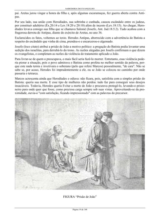 SABEDORIA DO EVANGELHO

pai. Aretas jurou vingar a honra da filha e, após algumas escaramuças, fez guerra aberta contra Antipas.
Por seu lado, sua união com Herodíades, sua sobrinha e cunhada, causou escândalo entre os judeus,
por constituir adultério (Êx.20:14 e Lev.18:20 e 20:10) além de incesto (Lev.18:15). Ao chegar, Herodíades levava consigo sua filha que se chamava Salomé (Josefo, Ant. Jud.18.5.2). Tudo acabou com a
fragorosa derrota de Antipas, diante do exército de Aretas, no ano 36.
Esclarecidos os fatos, voltemos ao texto. Herodes Antipas, aborrecido com a advertência do Batista a
respeito do escândalo que vinha de cima, prendeu-o e encarcerou-o algemado.
Josefo (loco citato) atribui a prisão de João a motivo político: a pregação do Batista podia levantar uma
sedição dos israelitas, para derrubá-lo do trono. As razões alegadas por Josefo confirmam o que dizem
os evangelistas, e completam as razões da violência do tratamento aplicado a João.
Para livrar-se de quem o preocupava, o mais fácil seria fazê-lo morrer. Entretanto, essa violência poderia piorar a situação, pois o povo admirava o Batista como profeta no melhor sentido da palavra, porque este nada temia e invetivara o soberano (pelo que refere Marcos) pessoalmente, "de cara". Não se
sabe se, por acaso, Herodes foi imprudentemente a ele, ou se João se colocou no caminho por onde
passaria o tetrarca.
Marcos acrescenta ainda que Herodíades o odiava: não ficara, pois, satisfeita com a simples prisão do
Batista: queria sua morte. E esse tipo de mulheres não perdoa: tudo faz para conseguir seus desejos
insaciáveis. Todavia, Herodes queria Evitar a morte de João e procurava protegê-lo, levando-o prisioneiro para onde quer que fosse, como preciosa carga sempre sob suas vistas. Aproveitando-se da proximidade, ouvia-o "com satisfação, ficando impressionado" com as palavras do precursor.

FIGURA “Prisão de João”

Página 19 de 148

 