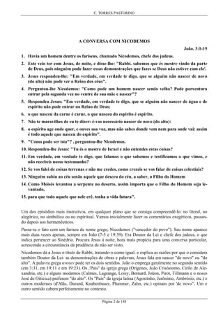 C. TORRES PASTORINO

A CONVERSA COM NICODEMOS
João. 3:1-15
1. Havia um homem dentre os fariseus, chamado Nicodemos, chefe dos judeus.
2. Este veio ter com Jesus, de noite, e disse-lhe: "Rabbi. sabemos que és mestre vindo da parte
de Deus, pois ninguém pode fazer essas demonstrações que fazes se Deus não estiver com ele'.
3. Jesus respondeu-lhe: "Em verdade, em verdade te digo. que se alguém não nascer de novo
(do alto) não pode ver o Reino dos céus".
4. Perguntou-lhe Nicodemos: "Como pode um homem nascer sendo velho? Pode porventura
entrar pela segunda vez no ventre de sua mãe e nascer"?
5. Respondeu Jesus: "Em verdade, em verdade te digo, que se alguém não nascer de água e de
espírito não pode entrar no Reino de Deus;
6. o que nasceu da carne é carne, o que nasceu do espirito é espírito.
7. Não te maravilhes de eu te dizer: é-vos necessário nascer de novo (do alto):
8. o espírito age onde quer, e ouves sua voz, mas não sabes donde vem nem para onde vai: assim
é todo aquele que nasceu do espírito".
9. "Como pode ser isto"? , perguntou-lhe Nicodemos.
10. Respondeu-lhe Jesus: "Tu és o mestre de Israel e não entendes estas coisas?
11. Em verdade, em verdade te digo, que falamos o que sabemos e testificamos o que vimos, e
não recebeis nosso testemunho?
12. Se vos falei de coisas terrenas e não me credes, como crereis se vos falar de coisas celestiais?
13. Ninguém subiu ao céu senão aquele que desceu do céu, a saber, o Filho do Homem
14. Como Moisés levantou a serpente no deserto, assim importa que o Filho do Homem seja levantado,
15. para que todo aquele que nele crê, tenha a vida futura".
Um dos episódios mais instrutivos, em qualquer plano que se consiga compreendê-lo: no literal, no
alegórico, no simbólico ou no espiritual. Vamos inicialmente fazer os comentários exegéticos, passando depois aos hermenêuticos.
Passa-se o fato com um fariseu de nome grego, Nicodemos ("vencedor do povo"). Seu nome aparece
mais duas vezes apenas, sempre em João (7-5 e 19:39). Era Doutor da Lei e chefe dos judeus, o que
indica pertencer ao Sinédrio. Procura Jesus à noite, hora mais propícia para uma conversa particular,
acrescendo a circunstância da prudência de não ser visto.
Nicodemos dá a Jesus o título de Rabbi, tratando-o como igual. e explica as razões por que o considera
também Doutor da Lei: as demonstrações de obras e palavras, Jesus fala em nascer "de novo" ou "do
alto". A palavra grega ανουεν pode ter os dois sentidos. João o emprega geralmente no segundo sentido
(em 3:31, em 19:11 e em 19:23). Os ,'Pais" da igreja grega (Orígenes, João Crisóstomo, Cirilo de Alexandria, etc.) e alguns modernos (Calmes, Lagrange, Loisy, Bernard, Joüon, Pirot, Tillmann e o nosso
José de Oiticica) preferem "do alto". Os "Pais" da igreja latina (Agostinho, Jerônimo, Ambrósio, etc.) e
outros modernos (d'Alâs, Durand, Knabenbauer, Plummer, Zahn, etc.) opinam por 'de novo”. Um e
outro sentido cabem perfeitamente no contexto.
Página 2 de 148

 