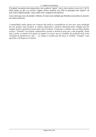 C. TORRES PASTORINO

O original, na maioria dos manuscritos, traz a palavra "epoiei", isto é, fazia muitas coisas (A, C, D, N,
delta, sigma, pi, phi e as versões: vulgata, siríaca, armênia, etc). Mas os principais tem "eporei", ou
seja, ficava impressionado, o que condiz com a sequência da narrativa.
Lucas anota que essa, de prender o Batista, foi mais uma maldade que Herodes acrescentou às numerosas outras anteriores.
A animalidade ainda vigente nas criaturas não mede as conseqüências de seus atos: para satisfação
de seus apetites, tudo sacrifica. E, embora admirando o intelecto iluminado pelas verdades que lhe
chegam, prefere aprisioná-lo para poder agir livremente. Conhecem o caminho, mas escolhem atalhos
excusos, "isolando" sua própria compreensão, prontos a destruí-lo para que o não atrapalhe. Ainda
hoje é assim: a criatura vai à igreja, ao templo, ao centro, ouve as verdades, faz profissão de fé, toma
resolução de aprimorar-se, mas. . . ao chegar a ocasião que lhe atiça os sentidos, "esmaga" o que
aprendeu e dá largas aos instintos.

Página 20 de 148

 