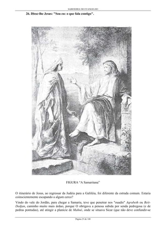 SABEDORIA DO EVANGELHO

26. Disse-lhe Jesus: "Sou eu: o que fala contigo".

FIGURA “A Samaritana”
O itinerário de Jesus, ao regressar da Judéia para a Galiléia, foi diferente da estrada comum. Estaria
coinscientemente escapando a algum cerco?
Vindo do vale do Jordão, para chegar a Samaria, teve que penetrar nos "ouadis" Aqrabeth ou BeitDedjan, caminho muito mais árduo, porque O obrigava a penosa subida por senda pedregosa (e de
pedras pontudas), até atingir a planície de Mahné, onde se situava Sicar (que não deve confundir-se
Página 23 de 148

 