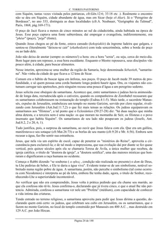 C. TORRES PASTORINO

com Siquém, tantas vezes visitada pelos patriarcas, cfr.Gên.12:6; 33:18 etc .). Realmente o encontro
não se deu em Siquém, cidade abundante de água, mas em Sicar (hoje el-Akar). Já o “Peregrino de
Bordeaux", no ano 333, distinguia as duas localidades (cfr.A. Neubauer, "Geógraphie du Talmud",
Paris, 1868, pág.169-171).
O poço de Jacó ficava a menos de cinco minutos ao sul da cidadezinha, ainda habitada na época de
Jesus. Esse poço captava uma fonte subterrânea; daí empregar o evangelista, indiferentemente, ora
"phéar" (poço), "pégê" (fonte).
Quando Jesus chegou ao pé da fonte, estava cansado (kekopiakôs) da íngreme ladeira que galgara, e
sentou-se (literalmente "deixou-se cair” (ekathedzeto) com toda sencerimônia, sobre a borda do poço
ou ao lado dele.
João não deixa de anotar (sempre os números!) a hora: era a hora "sexta", ou seja, cerca do meio-dia.
Bom lugar para um repouso, a essa hora escaldante. Enquanto o Mestre repousava, seus discípulos vão
pouco além, à cidade, para buscar alimentos.
Nesse interim, aproxima-se uma mulher da região da Samaria, hoje denominada Sebastieh, "samaritana". Não vinha da cidade de que ficava a 12 kms de Sicar.
Comum era o hábito de buscar água em ânforas, nos poços. O poço de Jacob mede 39 metros de profundidade, e só quem possua uma corda bastante longa poderá haurir água. Ora, os viajantes não costumam carregar tais apetrechos, pois ninguém recusa uma pouca d’água a um peregrino sedento.
Jesus solicita esse obséquio da samaritana. Acontece que, entre samaritanos e judeus havia animosidade de longa data, recrudescida após o cativeiro, quando os companheiros de Zorobabel recusaram que
os samaritanos colaborassem na restauração do templo (Esdras.4:1-5). Mais tarde, o sacerdote Manassés, expulso de Jerusalém, estabeleceu um templo no monte Garizim, servido por clero regular, rivalizando com Jerusalém (Ant.Jud.11.7,2) o que fez mais tensas as relações. Os judeus equiparavam os
samaritanos aos "filisteus", a tal ponto que o Eclesiástico (50:27-28) diz: "há duas nações que minha
alma detesta, e a terceira nem é uma nação: os que moram na montanha de Seir, os filisteus e o povo
insensato que habita Siquém". Os samaritanos de seu lado não poupavam os judeus (Josefo, Ant.
Jud.8.2, 2 e 20, 6, 1).
Tudo justifica, pois, a surpresa da samaritana, ao ouvir que Jesus falava com ela. Que era um galileu,
manifestava-o seu sotaque (cfr.Mat.26:73) e as borlas de seu manto (cfr.9:20 e Mr. 6:56). Embora sem
recusar a água, faz-lhe sentir sua estranheza.
Jesus, que nela viu um espírito de escol, capaz de penetrar os "mistérios do Reino", aproveita a circunstância para esclarecê-la; e de tal modo a impressiona, que sua evolução daí por diante se fez quase
vertical, pois quinze séculos após ela se chamaria Teresa de Ávila, a única mulher que recebeu, da
igreja católica. o título de "doutora da igreja", a "doutora seráfica", uma das maiores místicas que honraram e dignificaram a raça humana no ocidente.
Começa o Rabbi dizendo “se souberas ( ει ηδεις , condição não realizada no presente) o dom de Deus,
tu Lhe pedirias de beber, e Ele te daria a água viva". Evidente tratar-se de um simbolismo, notável sobretudo numa região pobre de água. A samaritana, porém, não percebe o simbolismo (tal como ocorrera com Nicodemos) e interpreta ao pé da letra, embora lhe tenha dado, agora, o titulo de Senhor, reconhecendo-Lhe a superioridade incontestável.
Ao verificar que não era compreendido, Jesus volta à prática pedindo que ela chame seu marido, ao
que ela confessa não tê-lo. Jesus confirma-o, declarando que já tivera cinco, e que o atual lhe não pertencia. Admirada, confessa a samaritana ver nele um "Profeta" (médium), com capacidade de conhecer
a vida intima das criaturas.
Tendo entrado no terreno religioso, a samaritana aproveita para pedir que Jesus dirima a questão, declarando quem está certo: os judeus, que celebram seu culto em Jerusalém, ou os samaritanos, que o
fazem no monte Garizim, no local do templo construído por Manassés em 400 A.C. , mas destruído em
129 A.C. por João Hircan.
Página 24 de 148

 