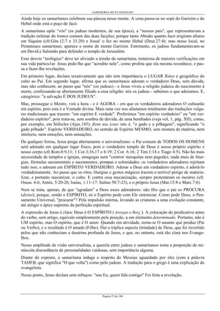 SABEDORIA DO EVANGELHO

Ainda hoje os samaritanos celebram sua páscoa nesse monte. A cena passa-se no sopé do Garizim e do
Hebal onde está o poço de Jacó.
A samaritana opõe “vós" (os judeus modernos, de sua época), a “nossos pais", que representavam a
tradição milenar do tronco comum das duas facções; porque tanto Abraão quanto Jacó erigiram altares
em Siquém (cfr.Gên.12:7 e 33:20) e Josué' o fez no monte Hebal (Deut.27:4); mas nesse local, no
Pentateuco samaritano, aparece o nome do monte Garizim. Entretanto, os judeus fundamentavam-se
em David e Salomão para defender o templo de Jerusalém.
Esse desvio “teológico” deve ter aliviado a tensão da samaritana, temerosa de maiores verificações em
sua vida particu1ar. Jesus pede-lhe que “acredite nele", como profeta que ela mesma reconhece, e passa a fazer-lhe revelações.
Em primeiro lugar, declara taxativamente que não tem importância o LUGAR físico e geográfico do
culto ao Pai. Em segundo lugar, afirma que os samaritanos adoram o verdadeiro Deus, sem dúvida,
mas não conhecem; ao passo que "nós” (os judeus) - e Jesus viveu a religião judaica do nascimento à
morte, confessando-se abertamente filiado a essa religião: nós os judeus - sabemos o que adoramos. E,
categórico: "a salvação É DOS JUDEUS".
Mas, prossegue o Mestre, virá a hora - e é AGORA - em que os verdadeiros adoradores O cultuarão
em espírito, pois esta é a Vontade divina. Mais uma vez nos afastamos totalmente das traduções vulgares tradicionais que trazem: "em espírito E verdade". Preferimos "em espírito verdadeiro” ou "em verdadeiro espírito", pois trata-se, sem sombra de dúvida, de uma hendíades (veja vol, 1, pág. XII), como,
por exemplo, em Sófocles (Ajax.145): βοτα και λειαν isto é, "o gado e a pilhagem", significando "o
gado pilhado". Espírito VERDADEIRO, no sentido de Espírito MESMO, sem mistura de matéria, nem
intelecto, nem emoções, nem sensações.
De qualquer forma, Jesus prega abertamente o universalismo: o Pai comum de TODOS OS HOMENS
será adorado em qualquer lugar físico, pois o verdadeiro templo de Deus é nosso próprio espírito e
nosso corpo (cfr.Rom.8:9,11; 1 Cor.3;16,17 e 6:19; 2 Cor. 6:16; 2 Tim.1:14 e Tiago 4:5). Não há mais
necessidade de templos e igrejas, sinagogas nem "centros' mesquitas nem pagodes; nada mais de liturgias, fórmulas sacramentais e sacramentos, pompas e solenidades: os verdadeiros adoradores rejeitam
tudo isso, e adoram em ESPÍRITO VERDADEIRO. Adorar a Deus em verdadeiro espírito, é adorá-lo
verdadeiramente. Ao passo que os ritos, liturgias e gestos mágicos trazem o terrível perigo de materializar, e portanto mecanizar, o culto. E contra essa mecanização, sempre protestaram os mestres (cfr.
Oseas. 6:6; Amós, 5:20-26; Isaías, 1:11-17: Salmo 50:7-23), e o próprio Jesus (Mat.15:8 e Marc.7:6).
Nem se trata, apenas, de que "agradam" a Deus esses adoradores: não Diz que o pai os PROCURA
(dzetei), porque, sendo o ESPÍRITO, só o Espírito pode com Ele sintonizar. Como pode Deus, o Pensamento Universal, "procurar"? Pela impulsão interna, levando as criaturas a uma evolução constante,
até atingir o ápice supremo da perfeição espiritual.
A expressão de Jesus é clara: Deus é O ESPÍRITO ( πνευµα ο θεος ). A colocação do predicativo antes
do verbo, sem artigo, equivale simplesmente pela posição, a um elemento determinado. Portanto, não é
UM espírito, mas O espírito, que é O amor. Quando em atividade, torna-se O amante que produz (Pai
ou Verbo), e o resultado é O amado (Filho). Daí o tríplice aspecto (trindade) de Deus, que foi invertido
pelos que não conheciam a doutrina profunda de Jesus, e que, no entanto, está tão clara nos Evangelhos.
Nessa amplitude de visão universalista, a querela entre judeus e samaritanos toma a proporção de minúscula discordância de personalidades vaidosas, sem importância alguma.
Diante do exposto, a samaritana indaga a respeito do Messias aguardado por eles (com a palavra
TAHEB, que significa "O que volta") como pelo judeus. A tradução para o grego é uma explicação do
evangelista.
Nesse ponto, Jesus declara sem rebuços: "sou Eu, quem fala contigo" Foi feita a revelação.

Página 25 de 148

 