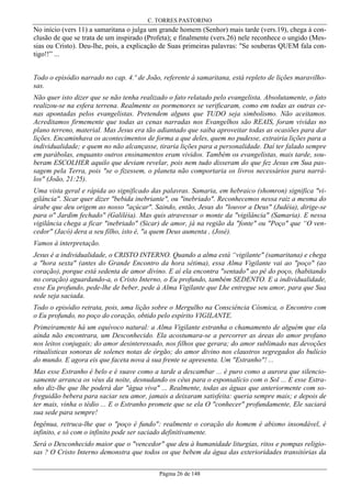 C. TORRES PASTORINO

No início (vers 11) a samaritana o julga um grande homem (Senhor) mais tarde (vers.19), chega à conclusão de que se trata de um inspirado (Profeta); e finalmente (vers.26) nele reconhece o ungido (Messias ou Cristo). Deu-lhe, pois, a explicação de Suas primeiras palavras: "Se souberas QUEM fala contigo!!” ...
Todo o episódio narrado no cap. 4.º de João, referente à samaritana, está repleto de lições maravilhosas.
Não quer isto dizer que se não tenha realizado o fato relatado pelo evangelista. Absolutamente, o fato
realizou-se na esfera terrena. Realmente os pormenores se verificaram, como em todas as outras cenas apontadas pelos evangelistas. Pretendem alguns que TUDO seja simbolismo. Não aceitamos.
Acreditamos firmemente que todas as cenas narradas nos Evangelhos são REAIS, foram vividas no
plano terreno, material. Mas Jesus era tão adiantado que saiba aproveitar todas as ocasiões para dar
lições. Encaminhava os acontecimentos de forma a que deles, quem no pudesse, extrairia lições para a
individualidade; e quem no não alcançasse, tiraria lições para a personalidade. Daí ter falado sempre
em parábolas, enquanto outros ensinamentos eram vividos. Também os evangelistas, mais tarde, souberam ESCOLHER aquilo que deviam revelar, pois nem tudo disseram do que fez Jesus em Sua passagem pela Terra, pois "se o fizessem, o planeta não comportaria os livros necessários para narrálos" (João, 21:25).
Uma vista geral e rápida ao significado das palavras. Samaria, em hebraico (shomron) significa "vigilância". Sicar quer dizer "bebida inebriante", ou "inebriado". Reconhecemos nessa raiz a mesma do
árabe que deu origem ao nosso "açúcar". Saindo, então, Jesus do "louvor a Deus" (Judéia), dirige-se
para o" Jardim fechado" (Galiléia). Mas quis atravessar o monte da "vigilância" (Samaria). E nessa
vigilância chega a ficar "inebriado" (Sicar) de amor, já na região da "fonte" ou "Poço" que “O vencedor" (Jacó) dera a seu filho, isto é, "a quem Deus aumenta , (José).
Vamos à interpretação.
Jesus é a individualidade, o CRISTO INTERNO. Quando a alma está “vigilante" (samaritana) e chega
a "hora sexta" (antes do Grande Encontro da hora sétima), essa Alma Vigilante vai ao "poço" (ao
coração), porque está sedenta de amor divino. E aí ela encontra "sentado" ao pé do poço, (habitando
no coração) aguardando-a, o Cristo Interno, o Eu profundo, também SEDENTO. E a individualidade,
esse Eu profundo, pede-lhe de beber, pede à Alma Vigilante que Lhe entregue seu amor, para que Sua
sede seja saciada.
Todo o episódio retrata, pois, uma lição sobre o Mergulho na Consciência Cósmica, o Encontro com
o Eu profundo, no poço do coração, obtido pelo espírito VIGILANTE.
Primeiramente há um equívoco natural: a Alma Vigilante estranha o chamamento de alguém que ela
ainda não encontrara, um Desconhecido. Ela acostumara-se a percorrer as áreas do amor profano
nos leitos conjugais; do amor desinteressado, nos filhos que gerara; do amor sublimado nas devoções
ritualísticas sonoras de solenes notas de órgão; do amor divino nos claustros segregados do bulício
do mundo. E agora eis que faceta nova à sua frente se apresenta. Um "Estranho"! ...
Mas esse Estranho é belo e é suave como a tarde a descambar ... é puro como a aurora que silenciosamente arranca os véus da noite, desnudando os céus para o esponsalício com o Sol ... E esse Estranho diz-lhe que lhe poderá dar "água viva" ... Realmente, todas as águas que anteriormente com sofreguidão bebera para saciar seu amor, jamais a deixaram satisfeita: queria sempre mais; e depois de
ter mais, vinha o tédio ... E o Estranho promete que se ela O "conhecer" profundamente, Ele saciará
sua sede para sempre!
Ingênua, retruca-lhe que o "poço é fundo": realmente o coração do homem é abismo insondável, é
infinito, e só com o infinito pode ser saciado definitivamente.
Será o Desconhecido maior que o "vencedor" que deu à humanidade liturgias, ritos e pompas religiosas ? O Cristo Interno demonstra que todos os que bebem da água das exterioridades transitórias da
Página 26 de 148

 