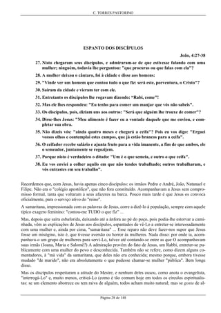 C. TORRES PASTORINO

ESPANTO DOS DISCÍPULOS
João, 4:27-38
27. Nisto chegaram seus discípulos, e admiraram-se de que estivesse falando com uma
mulher; ninguém, todavia lhe perguntou: "que procuras ou que falas com ela"?
28. A mulher deixou o cântaro, foi à cidade e disse aos homens:
29. "Vinde ver um homem que contou tudo o que fiz: será este, porventura, o Cristo"?
30. Saíram da cidade e vieram ter com ele.
31. Entretanto os discípulos lhe rogavam dizendo: “Rabi, come"!
32. Mas ele lhes respondeu: "Eu tenho para comer um manjar que vós não sabeis".
33. Os discípulos, pois, diziam uns aos outros: "Será que alguém lhe trouxe de comer"?
34. Disse-lhes Jesus: "Meu alimento é fazer eu a vontade daquele que me enviou, e completar sua obra.
35. Não dizeis vós: "ainda quatro meses e chegará a ceifa"? Pois eu vos digo: "Erguei
vossos olhos e contemplai estes campos, que já estão brancos para a ceifa".
36. O ceifador recebe salário e ajunta fruto para a vida imanente, a fim de que ambos, ele
o semeador, juntamente se regozijem.
37. Porque nisto é verdadeiro o ditado: "Um é o que semeia, e outro o que ceifa".
38. Eu vos enviei a colher aquilo em que não tendes trabalhado; outros trabalharam, e
vós entrastes em seu trabalho".
Recordemos que, com Jesus, havia apenas cinco discípulos: os irmãos Pedro e André, João, Natanael e
Filipe. Não era o "colégio apostólico", que não fora constituído. Acompanhavam a Jesus sem compromisso formal, tanta que voltaram a seus afazeres na barca. Pouco mais tarde é que Jesus os convoca
oficialmente, para o serviço ativo do "reino".
A samaritana, impressionada com as palavras de Jesus, corre a dizê-lo à população, sempre com aquele
típico exagero feminino: "contou-me TUDO o que fiz” ...
Mas, depois que saíra esbaforida, deixando até a ânfora ao pé do poço, pois podia-lhe estorvar a caminhada, vêm as explicações de Jesus aos discípulos, espantados de vê-Lo a entreter-se interessadamente
com uma mulher e, ainda por cima, "samaritana" ... Esse reparo não deve fazer-nos supor que Jesus
fosse um misógino, isto é, que tivesse aversão ou horror às mulheres. Nada disso: por onde ia, acompanhava-o um grupo de mulheres para servi-Lo, talvez até contando-se entre as que O acompanhavam
suas irmãs (Joana, Maria e Salomé?) A admiração provém do fato de Jesus, um Rabbi, entreter-se publicamente com uma mulher do povo e desconhecida. Também não se refere, como dizem alguns comentadores, à "má vida" da samaritana, que deles não era conhecida; mesmo porque, embora tivesse
mudado "de marido", não era absolutamente o que pudesse chamar-se mulher "pública". Bem longe
disso.
Mas os discípulos respeitaram a atitude do Mestre, e nenhum deles ousou, como anota o evangelista,
"interrogá-Lo" e, muito menos, criticá-Lo (como é tão comum hoje em todos os círculos espiritualistas: se um elemento aborrece ou tem raiva de alguém, todos acham muito natural; mas se gosta de alPágina 28 de 148

 