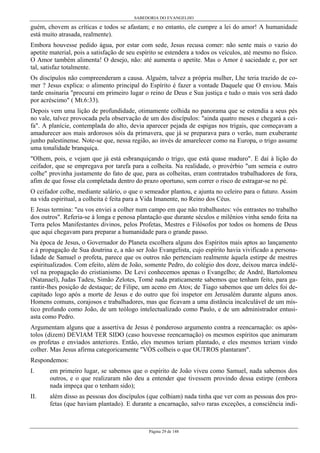 SABEDORIA DO EVANGELHO

guém, chovem as críticas e todos se afastam; e no entanto, ele cumpre a lei do amor! A humanidade
está muito atrasada, realmente).
Embora houvesse pedido água, por estar com sede, Jesus recusa comer: não sente mais o vazio do
apetite material, pois a satisfação de seu espírito se estendera a todos os veículos, até mesmo no físico.
O Amor também alimenta! O desejo, não: até aumenta o apetite. Mas o Amor é saciedade e, por ser
tal, satisfaz totalmente.
Os discípulos não compreenderam a causa. Alguém, talvez a própria mulher, Lhe teria trazido de comer ? Jesus explica: o alimento principal do Espírito é fazer a vontade Daquele que O enviou. Mais
tarde ensinaria "procurai em primeiro lugar o reino de Deus e Sua justiça e tudo o mais vos será dado
por acréscimo" ( Mt.6:33).
Depois vem uma lição de profundidade, otimamente colhida no panorama que se estendia a seus pés
no vale, talvez provocada pela observação de um dos discípulos: "ainda quatro meses e chegará a ceifa". A planície, contemplada do alto, devia aparecer pejada de espigas nos trigais, que começavam a
amadurecer aos mais ardorosos sóis da primavera, que já se preparava para o verão, num exuberante
junho palestinense. Note-se que, nessa região, ao invés de amarelecer como na Europa, o trigo assume
uma tonalidade branquiça.
"Olhem, pois, e vejam que já está esbranquiçando o trigo, que está quase maduro". E daí à lição do
ceifador, que se empregava por tarefa para a colheita. Na realidade, o provérbio "um semeia e outro
colhe" provinha justamente do fato de que, para as colheitas, eram contratados trabalhadores de fora,
afim de que fosse ela completada dentro do prazo oportuno, sem correr o risco de estragar-se no pé.
O ceifador colhe, mediante salário, o que o semeador plantou, e ajunta no celeiro para o futuro. Assim
na vida espiritual, a colheita é feita para a Vida Imanente, no Reino dos Céus.
E Jesus termina: "eu vos enviei a colher num campo em que não trabalhastes: vós entrastes no trabalho
dos outros". Referia-se à longa e penosa plantação que durante séculos e milênios vinha sendo feita na
Terra pelos Manifestantes divinos, pelos Profetas, Mestres e Filósofos por todos os homens de Deus
que aqui chegavam para preparar a humanidade para o grande passo.
Na época de Jesus, o Governador do Planeta escolhera alguns dos Espíritos mais aptos ao lançamento
e à propagação de Sua doutrina e, a não ser João Evangelista, cujo espírito havia vivificado a personalidade de Samuel o profeta, parece que os outros não pertenciam realmente àquela estirpe de mestres
espiritualizados. Com efeito, além de João, somente Pedro, do colégio dos doze, deixou marca indelével na propagação do cristianismo. De Levi conhecemos apenas o Evangelho; de André, Bartolomeu
(Natanael), Judas Tadeu, Simão Zelotes, Tomé nada praticamente sabemos que tenham feito, para garantir-lhes posição de destaque; de Filipe, um aceno em Atos; de Tiago sabemos que um deles foi decapitado logo após a morte de Jesus e do outro que foi inspetor em Jerusalém durante alguns anos.
Homens comuns, corajosos e trabalhadores, mas que ficavam a uma distância incalculável de um místico profundo como João, de um teólogo intelectualizado como Paulo, e de um administrador entusiasta como Pedro.
Argumentam alguns que a assertiva de Jesus é ponderoso argumento contra a reencarnação: os apóstolos (dizem) DEVIAM TER SIDO (caso houvesse reencarnação) os mesmos espíritos que animaram
os profetas e enviados anteriores. Então, eles mesmos teriam plantado, e eles mesmos teriam vindo
colher. Mas Jesus afirma categoricamente "VÓS colheis o que OUTROS plantaram".
Respondemos:
I.

em primeiro lugar, se sabemos que o espírito de João viveu como Samuel, nada sabemos dos
outros, e o que realizaram não deu a entender que tivessem provindo dessa estirpe (embora
nada impeça que o tenham sido);

II.

além disso as pessoas dos discípulos (que colhiam) nada tinha que ver com as pessoas dos profetas (que haviam plantado). E durante a encarnação, salvo raras exceções, a consciência indi-

Página 29 de 148

 