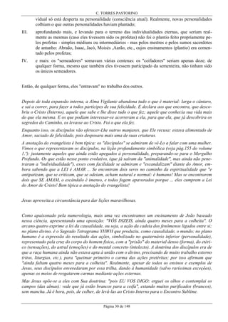 C. TORRES PASTORINO

vidual só está desperta na personalidade (consciência atual). Realmente, novas personalidades
colhiam o que outras personalidades haviam plantado;
III.

aprofundando mais, e levando para o terreno das individualidades eternas, que seriam realmente as mesmas (caso eles tivessem sido os profetas) não foi o plantio feito propriamente pelos profetas - simples médiuns ou intermediários - mas pelos mestres e pelos sumos sacerdotes
de antanho: Abraão, Isaac, Jacó, Moisés ,Aarão, etc., cujos ensinamentos (plantio) era comentado pelos profetas;

IV.

e mais: os "semeadores" somavam várias centenas: os "ceifadores" seriam apenas doze; de
qualquer forma, mesmo que também eles tivessem participado da sementeira, não tinham sido
os únicos semeadores.

Então, de qualquer forma, eles "entravam" no trabalho dos outros.
Depois de toda expansão interna, a Alma Vigilante abandona tudo o que é material: larga o cântaro,
e sai a correr, para fazer a todos partícipes de sua felicidade. E declara aos que encontra, que descobriu o Cristo (Interno), aquele que sabe e lhe disse tudo o que fez; aquele que conhecia sua vida mais
do que ela mesma. E os que podiam interessar-se acorreram a ela, para que ela, que já descobrira os
segredos do Caminho, os levasse ao Cristo. Foi o que ela fez.
Enquanto isso, os discípulos vão oferecer-Lhe outros manjares, que Ele recusa: estava alimentado de
Amor, saciado de felicidade, pois desposara mais uma de suas criaturas.
A anotação do evangelista é bem típica: os "discípulos" se admiram de vê-Lo a falar com uma mulher.
Vimos o que representavam os discípulos, na lição profundamente simbólica (veja pág.155 do volume
1.º): justamente aqueles que ainda estão apegados à personalidade, preparando-se para o Mergulho
Profundo. Os que estão nesse ponto evolutivo, (que já saíram da "animalidade", mas ainda não penetraram a "individualidade"), esses com facilidade se admiram e "escandalizam" diante do Amor, embora sabendo que a LEI é AMAR ... Se encontram dois seres no caminho da espiritualidade que "e
antipatizam, que se criticam, que se odeiam, acham natural e normal: é humano! Mas se encontrarem
dois que SE AMAM, o escândalo é imenso, e todos fogem apavorados porque ... eles cumprem a Lei
do Amor de Cristo! Bem típica a anotação do evangelista!
Jesus aproveita a circunstância para dar lições maravilhosas.
Como apaixonado pela numerologia, mais uma vez encontramos um ensinamento de João baseado
nessa ciência, apresentando uma oposição: "VÓS DIZEIS, ainda quatro meses para a colheita". O
arcano quatro exprime a lei da causalidade, ou seja, a ação da cadeia dos fenômenos ligados entre si;
no plano divino, é o Sagrado Tetragrama YHWH que produziu, como causalidade, o mundo; no plano
humano é a expressão do resultado das ações, simbolizado no quaternário inferior (personalidade),
representado pela cruz do corpo do homem físico, com a "prisão" do material denso (forma), do etérico (sensações), do astral (emoções) e do mental concreto (intelecto). A doutrina dos discípulos era de
que a raça humana ainda não estava apta à união com o divino, precisando de muito trabalho externo
(ritos, liturgias, etc.), para "queimar primeiro o carma das ações pretéritas; por isso afirmam que
"ainda faltam quatro meses para a colheita". Realmente, apesar de todos os ensinos e exemplos de
Jesus, seus discípulos enveredaram por essa trilha, dando à humanidade (salvo raríssimas exceções),
apenas os meios de resgatarem carmas mediante ações externas.
Mas Jesus opõe-se a eles com Sua doutrina: "pois EU VOS DIGO: erguei os olhos e contemplai os
campos (das almas): vede que já estão brancos para a ceifa", estando muitos purificados (brancos),
sem mancha. Já é hora, pois, de colher, de levá-las ao Cristo Interno para o Encontro Sublime.
Página 30 de 148

 