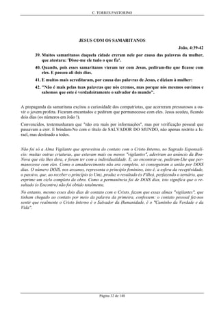 C. TORRES PASTORINO

JESUS COM OS SAMARITANOS
João, 4:39-42
39. Muitos samaritanos daquela cidade creram nele por causa das palavras da mulher,
que atestara: 'Disse-me ele tudo o que fiz'.
40. Quando, pois esses samaritanos vieram ter com Jesus, pediram-lhe que ficasse com
eles. E passou ali dois dias.
41. E muitos mais acreditaram, por causa das palavras de Jesus, e diziam à mulher:
42. "Não é mais pelas tuas palavras que nós cremos, mas porque nós mesmos ouvimos e
sabemos que este é verdadeiramente o salvador do mundo".
A propaganda da samaritana excitou a curiosidade dos compatriotas, que acorreram pressurosos a ouvir o jovem profeta. Ficaram encantados e pediram que permanecesse com eles. Jesus acedeu, ficando
dois dias (os números em João !).
Convencidos, testemunharam que "não era mais por informações", mas por verificação pessoal que
passavam a crer. E brindam-No com o título de SALVADOR DO MUNDO, não apenas restrito a Israel, mas destinado a todos.
Não foi só a Alma Vigilante que aproveitou do contato com o Cristo Interno, no Sagrado Esponsalício: muitas outras criaturas, que estavam mais ou menos "vigilantes", aderiram ao anúncio da BoaNova que ela lhes dera, e foram ter com a individualidade. E, ao encontrar-se, pediram-Lhe que permanecesse com eles. Como o amadurecimento não era completo, só conseguiram a união por DOIS
dias. O número DOIS, nos arcanos, representa o princípio feminino, isto é, a esfera da receptividade,
o passivo, que, ao receber o princípio (o Um), produz o resultado (o Filho), perfazendo o ternário, que
exprime um ciclo completo da obra. Como a permanência foi de DOIS dias, isto significa que o resultado (o Encontro) não foi obtido totalmente.
No entanto, mesmo esses dois dias de contato com o Cristo, fazem que essas almas "vigilantes", que
tinham chegado ao contato por meio da palavra da primeira, confessem: o contato pessoal fez-nos
sentir que realmente o Cristo Interno é o Salvador da Humanidade, é o "Caminho da Verdade e da
Vida".

Página 32 de 148

 