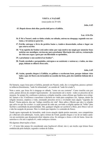 SABEDORIA DO EVANGELHO

VISITA A NAZARÉ
(maio/junho de 29 AD)
João, 4:43
43. Depois desses dois dias, partiu dali para a Galiléia.
Luc. 4:16-22a
16. E foi a Nazaré, onde se tinha criado; no sábado, entrou na sinagoga, segundo seu costume, e levantou-se para ler.
17. Foi-lhe entregue o livro do profeta Isaías e, tendo-o desenrolado, achou o lugar em
que estava escrito:
18. "Um espírito do Senhor está sobre mim: por cujo motivo me ungiu par anunciar boas
notícias aos mendigos; enviou-me para proclamar libertação dos cativos, restauração
da vista aos cegos e para por em liberdade os oprimidos,
19. e proclamar o ano aceitável ao Senhor".
20. Tendo enrolado o pergaminho, entregou-o ao assistente e sentou-se; e todos, na sinagoga, tinham os olhares fixos nele.
João, 4:45
45. Assim, quando chegou à Galiléia, os galileus o receberam bem, porque tinham visto
tudo o que ele fizera em Jerusalém na ocasião da festa, pois eles também tinham ido à
festa.
Da Samaria, segue Jesus para a Galiléia, parando em Nazaré, onde, diz o evangelista, passou a primeira infância (literalmente, "onde foi alimentado", no sentido de "onde foi criado").
Nota o autor, que Jesus foi à sinagoga no sábado, "como era seu costume". Como israelita cem por
cento, jamais deixou de cumprir rigorosamente - do nascimento até a morte - todos os preceitos da lei
mosaica. Se sempre foi, confessou e praticou a religião israelita, como afirmar que fundou nova religião? Jamais o fez. Confirmou o mosaísmo e declarou ter vindo para completar a lei. Apenas, dentro da
religião mosaica, ampliou a visão, ensinando preceitos novos e revelando mais alguns "segredos do
Reino". Numa palavra, deu um "código científico de vida". Bem sabia o Mestre que não é a religião
que salva ou que faz evoluir: é a ação pessoal de cada um, servindo a religião apenas de "trilho" para
facilitar a caminhada da personalidade. Daí, qualquer religião ser aceitável a Deus, pois Deus é um só
e não faz acepção de pessoas. Não é o rótulo que importa: é o conteúdo do frasco.
Tendo agora regressado de Jerusalém, onde tivera atuação rápida porém marcante, seus compatriotas
já o olhavam com admiração. Assim, após a leitura da Torah, quando chegou a vez de ser dada a palavra aos assistentes que desejassem dizer alguma coisa, foi entregue a Jesus o rolo de Isaías. Jesus desenrolou-o e foi até o capítulo 61, onde começou a leitura.
Há algumas observações a fazer.
1.ª - O texto lido jamais foi considerado uma haphtarah oficial, isto é, um trecho cuja leitura fosse
estabelecida pela tradição, segundo a ordem de Esdras.
Página 33 de 148

 