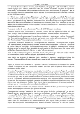 C. TORRES PASTORINO

2.ª - Ao invés do texto hebraico de Isaías, a citação é feita pelo grego dos LXX. Na realidade, era mais
comum o grego que o hebraico, na Galiléia. Mas, nas recentes descobertas nas grutas de "Qumr'am"
(Mar Morto), foi encontrado um texto hebraico de Isaías que é mais conforme ao grego dos LXX do
que ao original massorético supondo-se, então, que esse texto recém-encontrado tenha sido o original,
do qual foi feita a tradução.
3.ª - O texto não é citado na íntegra. Não aparece a frase "curar os corações espesinhados" (vers.1) nem
"o dia da retribuição" (vers.2); mas ,entre um e outro, há a frase "para proclamar a libertação dos oprimidos", que pertence ao cap. 58 vers.6, do mesmo Isaías. Essas modificações do original teriam sido
ocasionadas por traição da memória do evangelista que, não sendo judeu não o tinha bem de cor, nem
possuía o texto para confrontar? Aliás, não estava fazendo trabalho de crítica hermenêutica, mas apenas de instrução espiritual.
Todos esses trechos de Isaías referem-se ao "Servo de YHWH", na era messiânica.
Note-se a frase de Isaías, confessando-se "médium", quando diz "um espírito do Senhor está sobre
mim", ou seja, "estou recebendo um espírito enviado do alto". Portanto, simples intermediário.
Terminada a leitura, Jesus entrega o livro ao hazzan (assistente) e senta-se para explicar. Os compatriotas ficam alertas, os olhos presos ao jovem que haviam visto menino a brincar nas ruas. E Yahsua
Ben- Yosef começa: "Hoje cumpriu-se esta profecia a vossos ouvidos".
Logicamente, muito mais deve ter dito. Lucas apresenta-nos um resumo. De qualquer forma, as palavras impressionaram favoravelmente o auditório atento e amigo, despertando a satisfação e o orgulho
de ver um "dos seus" que falava tão belas palavras de amor. As traduções comuns trazem "palavras
cheias de graça", o que pode dar a falsa idéia de que Jesus tivesse feito humorismo. Ora, o texto original diz bem claramente lógois tês cháritos, ou seja, “palavras de amor".
Além de tudo, a fama que chegara de Jerusalém, trazida pelos galileus que lá haviam estado, narrando
os acontecimentos com os naturais exageros, predispunha-os à admiração.
Jesus, porém, não se demora lá: após essa visita à sua cidade, à sua mãe e a seus irmãos e irmãs, partem para Cafarnaum à beira do lago, passando antes, todavia, pela simpática cidadezinha da Caná.
Depois da festa iniciática no Monte da Vigilância (Samaria), Jesus recolhe-se novamente ao "Jardim
Fechado" (Galiléia) e fala aos "consagrados a Deus" (nazireus), entre os quais se havia criado, comentando o profeta Isaías.
A reunião ("sinagoga" é palavra grega que significa "reunião" ou, por extensão, "lugar de reunião"),
é feita no dia do "repouso" ("sábado" exprime exatamente "repouso"), repouso das ocupações materiais. O estabelecimento de um dia de repouso para a personalidade (trabalhos externos) mostra-nos a
necessidade que temos de parar intermitentemente as atividades personalísticas, para dedicar-nos tão
só às do Eu Profundo, na leitura e sobretudo na meditação sobre textos de Mestres. Nada de transformar esse descanso da personalidade em outras atividades personalísticas de culto externo e ritualístico: temos que alimentar o Espírito. E por isso os judeus nas sinagogas (e Jesus o exemplifica) limitavam-se a ler e comentar os livros revelados (mediúnicos).
O texto de Isaías foi escolhido: suas palavras revelam a doutrina de Jesus, já preconizada por Isaías,
um dos maiores profetas (médiuns) que apareceu na Terra.
Começa esclarecendo que "um espírito (em grego sem artigo) do Senhor está sobre ele", ou seja, declarando aberta e taxativamente que se encontrava mediunizado, recebendo um "espírito", que é bom
e elevado ("do Senhor"). Esse "espírito o ungiu", ou seja, o cristificou, para que ele pudesse realizar
sua missão. Observemos que o médium (profeta) não age por si: é intermediário. Não alcançou por si
mesmo a cristificação (pois nesse caso seria "mestre", e não medianeiro). Daí a necessidade de que
venha "sobre ele", envolvendo-o, um "espírito do Senhor", para ungi-lo, com a finalidade de sustentálo para boa execução dos trabalhos espirituais. Na falta de mestres encarnados na Terra, os "espíritos

Página 34 de 148

 