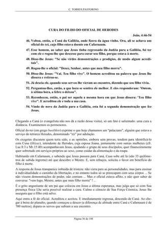 C. TORRES PASTORINO

CURA DO FILHO DO OFICIAL DE HERODES
João, 4:46-54
46. Voltou, então, a Caná da Galiléia, onde fizera da água vinho. Ora, ali se achava um
oficial do rei, cujo filho estava doente em Cafarnaum.
47. Esse homem, ao saber que Jesus tinha regressado da Judéia para a Galiléia, foi ter
com ele e rogou-lhe que descesse para curar seu filho, porque estava à morte.
48. Disse-lhe Jesus: "Se não virdes demonstrações e prodígios, de modo algum acreditais".
49. Rogou-lhe o oficial: "Desce, Senhor, antes que meu filho morra".
50. Disse-lhe Jesus: "Vai. Teu filho vive". O homem acreditou na palavra que Jesus lhe
dissera e retirou-se.
51. Já descia ele, quando seus servos lhe vieram ao encontro, dizendo que seu filho vivia.
52. Perguntou-lhes, então, a que hora se sentira ele melhor. E eles responderam: 'Ontem,
à sétima hora, a febre o deixou".
53. Reconheceu, então, o pai ser aquela a mesma hora em que Jesus dissera: 'Teu filho
vive". E acreditou ele e toda a sua casa.
54. Vindo de novo da Judéia para a Galiléia, esta foi a segunda demonstração que fez
Jesus.
Chegando a Caná (o evangelista não nos dá a razão dessa visita), só um fato é salientado: uma cura a
distância. Examinemos os pormenores.
Oficial do rei (em grego basilikós) exprime o que hoje chamamos um “palaciano", alguém que estava a
serviço do tetrarca Herodes, denominado "rei" por adulação.
Os exegetas discutem quem teria sido, e as opiniões, embora sem provas, tendem para identificá-lo
com Cusa (Hôzay), intendente de Herodes, cuja esposa Joana, juntamente com outras mulheres (cfr.
Luc.8:3 e Mr.15:40) acompanhavam Jesus, ajudando o grupo de seus discípulos, quer financeiramente
quer sobretudo em serviços próprios ao sexo, como cuidar da alimentação e da roupa.
Habitando em Cafarnaum, e sabendo que Jesus passara para Caná, Cusa sobe até lá (são 33 quilômetros de subida íngreme) até que descobre o Mestre. E, sem rebuços, solicita o favor em benefício do
filho à morte.
A resposta de Jesus transparece imbuída de tristeza: não viera para as personalidades, mas para ensinar
à individualidade o caminho da libertação, e no entanto todos só se preocupam com seus corpos ... Se
não vissem demonstrações de poder, não creriam ... Mas o oficial estava aflito, e não quer saber de
conversa: "vem logo, Mestre, antes que meu filho morra" ! ...
É o grito angustiante de um pai que colocou em Jesus a última esperança, mas julga que só com Sua
presença física Lhe seria possível realizar a cura. Calmo e cônscio de Sua Força Cósmica, Jesus lhe
assegura que o filho está salvo.
Aqui entra a fé do oficial. Acreditou e aceitou. E imediatamente regressa, descendo de Caná. Ao chegar à beira do planalto, quando começou a descer (a diferença de altitude entre Caná e Cafarnaum é de
700 metros), depara os servos que subiam a seu encontro.

Página 36 de 148

 