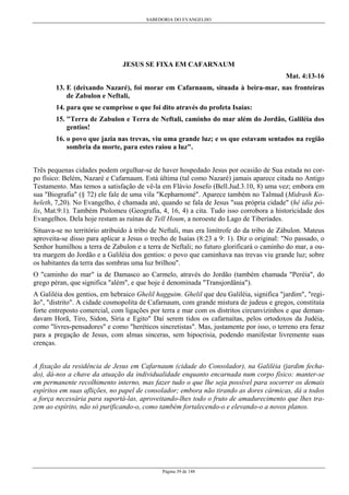 SABEDORIA DO EVANGELHO

JESUS SE FIXA EM CAFARNAUM
Mat. 4:13-16
13. E (deixando Nazaré), foi morar em Cafarnaum, situada à beira-mar, nas fronteiras
de Zabulon e Neftali,
14. para que se cumprisse o que foi dito através do profeta Isaías:
15. "Terra de Zabulon e Terra de Neftali, caminho do mar além do Jordão, Galiléia dos
gentios!
16. o povo que jazia nas trevas, viu uma grande luz; e os que estavam sentados na região
sombria da morte, para estes raiou a luz".
Três pequenas cidades podem orgulhar-se de haver hospedado Jesus por ocasião de Sua estada no corpo físico: Belém, Nazaré e Cafarnaum. Está última (tal como Nazaré) jamais aparece citada no Antigo
Testamento. Mas temos a satisfação de vê-la em Flávio Josefo (Bell.Jud.3.10, 8) uma vez; embora em
sua "Biografia" (§ 72) ele fale de uma vila "Kepharnomé". Aparece também no Talmud (Midrash Koheleth, 7,20). No Evangelho, é chamada até, quando se fala de Jesus "sua própria cidade" (hê idía pólis, Mat.9:1). Também Ptolomeu (Geografia, 4, 16, 4) a cita. Tudo isso corrobora a historicidade dos
Evangelhos. Dela hoje restam as ruínas de Tell Houm, a noroeste do Lago de Tiberíades.
Situava-se no território atribuído à tribo de Neftali, mas era limítrofe do da tribo de Zábulon. Mateus
aproveita-se disso para aplicar a Jesus o trecho de Isaías (8:23 a 9: 1). Diz o original: "No passado, o
Senhor humilhou a terra de Zabulon e a terra de Neftali; no futuro glorificará o caminho do mar, a outra margem do Jordão e a Galiléia dos gentios: o povo que caminhava nas trevas viu grande luz; sobre
os habitantes da terra das sombras uma luz brilhou".
O "caminho do mar" ia de Damasco ao Carmelo, através do Jordão (também chamada "Peréia", do
grego péran, que significa "além", e que hoje é denominada "Transjordânia").
A Galiléia dos gentios, em hebraico Ghelil hagguim. Ghelil que deu Galiléia, significa "jardim", "região", "distrito". A cidade cosmopolita de Cafarnaum, com grande mistura de judeus e gregos, constituía
forte entreposto comercial, com ligações por terra e mar com os distritos circunvizinhos e que demandavam Horã, Tiro, Sidon, Síria e Egito" Daí serem tidos os cafarnaítas, pelos ortodoxos da Judéia,
como "livres-pensadores" e como "heréticos sincretistas". Mas, justamente por isso, o terreno era feraz
para a pregação de Jesus, com almas sinceras, sem hipocrisia, podendo manifestar livremente suas
crenças.
A fixação da residência de Jesus em Cafarnaum (cidade do Consolador), na Galiléia (jardim fechado), dá-nos a chave da atuação da individualidade enquanto encarnada num corpo físico: manter-se
em permanente recolhimento interno, mas fazer tudo o que lhe seja possível para socorrer os demais
espíritos em suas aflições, no papel de consolador; embora não tirando as dores cármicas, dá a todos
a força necessária para suportá-las, aproveitando-lhes todo o fruto de amadurecimento que lhes trazem ao espírito, não só purificando-o, como também fortalecendo-o e elevando-o a novos planos.

Página 39 de 148

 