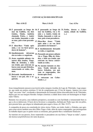 C. TORRES PASTORINO

CONVOCAÇÃO DOS DISCÍPULOS
Mat. 4:18-22

Luc. 4:31a

Marc.1:16-21

18. E passeando ao longo do 16. E passeando ao longo do 31. Então, desceu a Cafarnaum, cidade da Galiléia.
mar da Galiléia, viu a Simar da Galiléia, viu dois
(...)
mão e a André, irmão de
irmãos, Simão, também
Simão, lançando a rede ao
chamado Pedro, e André
mar, pois eram pescadores.
seu irmão, lançando a rede
ao mar, pois eram pescado- 17. Disse-lhes Jesus: "Vinde
res.
após mim e eu vos farei
pescadores de homens".
19. E disse-lhes: 'Vinde após
mim, e eu vos farei pesca- 18. E imediatamente deixando
dores de homens".
as redes, o seguiram.
20. Imediatamente deixaram 19. Passando um pouco adiante
eles as redes e o seguiram.
viu a Tiago, filho de Zebedeu, e João seu irmão, que
21. Jesus, seguindo adiante viu
estavam na barca conseroutros dois irmãos, Tiago,
tando as redes.
filho de Zebedeu, e João
seu irmão, que estavam na 20. No mesmo instante os chabarca com seu pai Zebedeu,
mou. Tendo deixado na
consertando as redes, chabarca Zebedeu, seu pai,
mou.
com os empregados, eles
foram após Jesus.
22. Deixando imediatamente a
barca e seu pai, eles o se- 21. E entraram em
guiram.
naum. (...)

Cafar-

Jesus tranquilamente passeava (peritatôn) pelas margens risonhas do Lago de Tiberíades. Lago pequeno, que mede nos pontos extremos 21 km de comprimento por 12 km de largura. Aparece ora como
"lago" ora como “mar", recebendo a denominação de Genesaré (étimo desconhecido) ou de Tiberíades,
depois que em sua margem Herodes Antipas construiu a cidade desse nome em homenagem ao Imperador Tibério.
Bastante rico em peixe, essa indústria prosperava, escoando-se com facilidade e remunerando bem os
que a ela se dedicavam. O lucro devia favorecer a companhia, chefiada por Pedro (que não era pobre,
pois possuía bens, que alegou ter abandonado para seguir a Jesus, cfr. Mat. 19:27).
A companhia de pesca era constituída de vários sócios: Pedro, seu irmão André, e Zebedeu, que agregara como sócios também seus dois filhos Tiago e João, além de outros empregados, que prosseguiram
no trabalho depois que os quatro sócios se retiraram, para garantir-lhes o rendimento financeiro.
Ao transitar em seu passeio, Jesus surpreende os pescadores em sua faina a "lançar as redes", expressão técnica (amphibállontas) do ramo da pesca.

Página 40 de 148

 