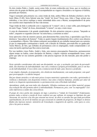 SABEDORIA DO EVANGELHO

Os dois irmãos Pedro e André, assim como João, já eram conhecidos por Jesus, que os recebera ao
saírem eles do grupo do Batista, que O acompanharam na viagem a Jerusalém e no regresso à Galiléia,
passando por Samaria.
Tiago é nomeado pela primeira vez, como irmão de João, ambos filhos de Zebedeu (Zabdai) e de Salomé (Marc.15-40). Seria Salomé uma das “irmãs" de Jesus? Nesse caso, João e Tiago seriam seus
sobrinhos, e isso talvez explique a maior intimidade deles com o Mestre, acompanhando-O de perto
nas ocasiões mais importantes de Sua vida terrena.
Tiago irmão de João é conhecido com o cognome de "o maior", isto é, o mais velho, para distinguí-lo
do outro Tiago, "irmão" de Jesus, denominado "o menor", ou seja, o mais moço.
A cena do chamamento é de grande simplicidade. Os dois primeiros estavam a pescar, "lançando as
redes", enquanto os segundos estavam "na outra barca, a consertar as redes".
Jesus aproveita o fato de estarem a pescar, para demonstrar-lhes, numa frase, o apostolado a que Ele os
destinava: "pescadores de homens". Todas os quatro largam imediatamente (Kai euthús) seus afazeres
e acompanham o Mestre. Não tinham realmente necessidade de seu trabalho manual para seu sustento,
já que os empregados continuariam a tarefa, sob a direção de Zebedeu, provendo-lhes ao ganha-pão.
Anota Marcos, de fato, que Zebedeu ali permaneceu com os empregados, tendo compreendido o alcance da tarefa espiritual que lhes estava reservada.
Por isso também vimos Pedro, André e João, sem maiores preocupações financeiras, permanecerem
algum tempo na Judéia, como discípulos do Batista; e depois viajarem acompanhando Jesus, como
gente que sabe ter seu sustento garantido e não precisa regressar em dia marcado, para não perder o
emprego.
Neste episódio consideramos não mais um discipulado, ou seja, a aceitação, por parte da personalidade, das doutrinas da individualidade; mas sim a renúncia à própria personalidade, para ir em busca da individualidade. E isso é feito com a renúncia total de tudo: pais, haveres e profissão.
A um simples chamado, já preparados, eles obedecem imediatamente, sem nada perguntar, sem qualquer preocupação: é a adesão integral.
Daí por diante atrairão a si não mais peixes (corpos materiais) capturados com redes, aprisionados à
violência e dominados com despotismo tirânico; mas antes criaturas humanas, atraídas por amor de
modo a se chegarem espontaneamente e a permanecerem com a liberdade individual.
Aprendemos, ainda, que nem todos são chamados: Zebedeu continuou em seu labor material, porque
sua evolução lhe não permitia aderir à individualidade. Permaneceu, pois, com "os empregados" (veículos inferiores) a cuidar das coisas físicas.
O grupo de cinco partiu das margens do lago e penetrou a "cidade do Consolador" (Cafarnaum),
prontos todos a iniciar a tarefa de levar conforto aos que sofriam, de enxugar as lágrimas dos que
choravam, de reavivar a luz dos que estavam nas trevas, de abrir os ouvidos dos que nada percebiam
espiritualmente, de servir de muletas aos que coxeavam no caminho do progresso, de limpar os densos
fluídos dos leprosos morais: ministério de Consolação e magistério de espírito, calor para os corações e luz para as mentes.

Página 41 de 148

 