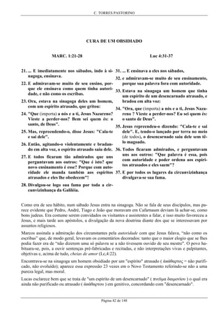 C. TORRES PASTORINO

CURA DE UM OBSIDIADO
Luc 4:31-37

MARC. 1:21-28

21. ... E imediatamente nos sábados, indo à si- 31. ... E ensinava a eles nos sábados,
nagoga, ensinava.
32. e admiravam-se muito de seu ensinamento,
porque sua palavra fora com autoridade.
22. E admiravam-se muito de seu ensino, porque ele ensinava como quem tinha autori- 33. Estava na sinagoga um homem que tinha
dade, e não como os escribas.
um espírito de um desencarnado atrasado, e
bradou em alta voz:
23. Ora, estava na sinagoga deles um homem,
com um espírito atrasado, que gritou:
34. "Ora, que (importa) a nós e a ti, Jesus Naza24. "Que (importa) a nós e a ti, Jesus Nazareno?
reno ? Vieste a perder-nos? Eu sei quem és:
o santo de Deus".
Vieste a perder-nos? Bem sei quem és: o
santo, de Deus".
35. Jesus repreendeu-o dizendo: "Cala-te e sai
25. Mas, repreendendo-o, disse Jesus: "Cala-te
e sai dele".

dele". E, tendo-o lançado por terra no meio
(de todos), o desencarnado saiu dele sem têlo magoado.

26. Então, agitando-o violentamente e bradando em alta voz, o espírito atrasado saiu dele. 36. Todos ficaram admirados, e perguntavam
uns aos outros: "Que palavra é essa, pois
27. E todos ficaram tão admirados que uns
com autoridade e poder ordena aos espíriperguntavam aos outros: "Que é isto? que
tos atrasados e eles saem"?
novo ensinamento é esse? Porque com autoridade ele manda também aos espíritos 37. E por todos os lugares da circunvizinhança
divulgava-se sua fama.
atrasados e eles lhe obedecem"!
28. Divulgou-se logo sua fama por toda a circunvizinhança da Galiléia.
Como era de seu hábito, num sábado Jesus entra na sinagoga. Não se fala de seus discípulos, mas parece evidente que Pedro, André, Tiago e João que moravam em Cafarnaum deviam lá achar-se, como
bons judeus. Era costume serem convidados os visitantes e assistentes a falar, e isso muito favoreceu a
Jesus, e mais tarde aos apóstolos, a divulgação da nova doutrina diante dos que se interessavam por
assuntos religiosos.
Marcos assinala a admiração dos circunstantes pela autoridade com que Jesus falava, “não como os
escribas” que, de modo geral, levavam os comentários decorados: tanto que o maior elogio que se lhes
podia fazer era de “não dizerem uma só palavra se a não tivessem ouvido de seu mestre". O povo habituara-se, pois, a ouvir sentenças pré-fabricadas e recitadas, e não interpretações vivas e palpitantes,
objetivas e, acima de tudo, cheias de amor (Lc,4:22).
Encontrava-se na sinagoga um homem obsidiado por um "espírito" atrasado ( άиάθαρτος = não purificado, não evoluído); aparece essa expressão 23 vezes em o Novo Testamento referindo-se não a uma
pureza legal, mas moral.
Lucas esclarece bem que se trata de "um espírito de um desencarnado" ( πνεϋµα δαιµονίου ) o qual era
ainda não purificado ou atrasado ( άиάθαρτου ) em genitivo, concordando com "desencarnado".

Página 42 de 148

 
