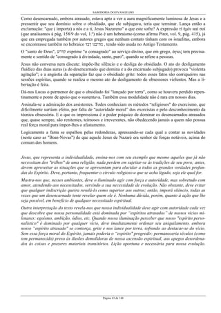 SABEDORIA DO EVANGELHO

Como desencarnado, embora atrasado, estava apto a ver a aura magnificamente luminosa de Jesus e a
pressentir que seu domínio sobre o obsidiado, que ele subjugava, teria que terminar. Lança então a
exclamação: "que ( importa) a nós e a ti, Jesus Nazareno" o que este sofre? A expressão τί ήµίν иαί σοί
(que analisamos à pág, 158/9 do vol, 1.º) não é um hebraísmo (como afirma Pirot, vol. 9, pág. 415), já
que era empregada também por autores gregos que nenhum contato tinham com os israelitas, embora
se encontrasse também no hebraico ‫ , מח־בגו ךבד‬tendo sido usada no Antigo Testamento.
O "santo de Deus", ‫ קדרש‬exprime "o consagrado" ao serviço divino, que em grego, άγιος tem precisamente o sentido de "consagrado à divindade, santo, puro", quando se refere a pessoas.
Jesus não conversa nem discute: impõe-lhe silêncio e o desliga do obsidiado. O ato do desligamento
fluídico das duas auras (a do desencarnado que domina e a do encarnado subjugado) provoca "violenta
agitação"; e a angústia da separação faz que o obsidiado grite: todos esses fatos são corriqueiros nas
sessões espíritas, quando se realiza o mesmo ato do desligamento de obsessores violentos. Mas a libertação é feita.
Dá-nos Lucas o pormenor de que o obsidiado foi "lançado por terra", como se houvera perdido repentinamente o ponto de apoio que o sustentava. Também essa modalidade não é rara em nossos dias.
Assinala-se a admiração dos assistentes. Todos conheciam os métodos “religiosos" do exorcismo, que
dificilmente surtiam efeito, por falta de "autoridade moral” dos exorcistas e pelo desconhecimento da
técnica obsessória. E o que os impressiona é o poder psíquico de dominar os desencarnados atrasados
que, quase sempre, são renitentes, teimosos e irreverentes, não obedecendo jamais a quem não possua
real força moral para impor-lhes o afastamento.
Logicamente a fama se espalhou pelas redondezas, apressando-se cada qual a contar as novidades
(neste caso as "Boas-Novas") de que aquele Jesus de Nazaré era senhor de forças notáveis, acima do
comum dos homens.
Jesus, que representa a individualidade, ensina-nos com seu exemplo que mesmo aqueles que já não
necessitam dos "trilhos" de uma religião, nada perdem em sujeitar-se às tradições de seu povo; antes,
devem aproveitar as situações que se apresentam para elucidar a todos as grandes verdades profundas do Espírito. Deve, portanto, frequentar o círculo religioso a que se acha ligado, seja ele qual for.
Mostra-nos que, nesses ambientes, deve o iluminado agir com força e autoridade, mas sobretudo com
amor, atendendo aos necessitados, servindo a sua necessidade de evolução. Não obstante, deve evitar
que qualquer indiscrição queira revelá-lo como superior aos outros; então, imporá silêncio, todas as
vezes que um desencarnado tente revelar quem ele é. Nenhuma dúvida, porém, quanto à ação que lhe
seja possível, em benefício de qualquer necessitado espiritual.
Outra interpretação do texto revela-nos que nossa individualidade deve agir com autoridade cada vez
que descobre que nossa personalidade está dominada por “espíritos atrasados” de nossos vícios milenares: egoísmo, ambição, ódios, etc. Quando nossa iluminação perceber que nosso "espírito personalístico" é dominado por qualquer vício, deve imediatamente ordenar seu aniquilamento, embora
nosso “espírito atrasado" se contorça, grite e nos lance por terra, sofrendo ao destacar-se do vício.
Sem essa força moral do Espírito, jamais poderia o “espírito" progredir: permaneceria séculos (como
tem permanecido) preso às ilusões demolidoras de nossa ascensão espiritual, aos apegos desordenados às coisas e prazeres materiais transitórios. Lição oportuna e necessária para nossa evolução.

Página 43 de 148

 
