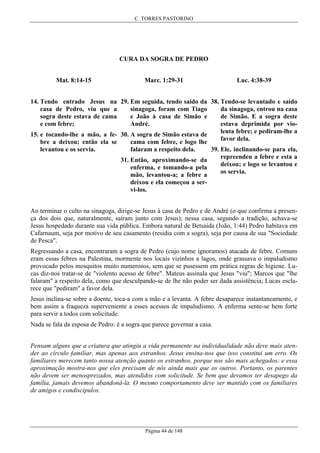 C. TORRES PASTORINO

CURA DA SOGRA DE PEDRO
Mat. 8:14-15

Marc. 1:29-31

Luc. 4:38-39

14. Tendo entrado Jesus na 29. Em seguida, tendo saído da 38. Tendo-se levantado e saído
casa de Pedro, viu que a
sinagoga, foram com Tiago
da sinagoga, entrou na casa
sogra deste estava de cama
e João à casa de Simão e
de Simão. E a sogra deste
e com febre;
André.
estava deprimida por violenta febre; e pediram-lhe a
15. e tocando-lhe a mão, a fe- 30. A sogra de Simão estava de
favor dela.
bre a deixou; então ela se
cama com febre, e logo lhe
levantou e os servia.

falaram a respeito dela.

39. Ele, inclinando-se para ela,
repreendeu a febre e esta a
31. Então, aproximando-se da
deixou; e logo se levantou e
enferma, e tomando-a pela
os servia.
mão, levantou-a; a febre a
deixou e ela começou a servi-los.

Ao terminar o culto na sinagoga, dirige-se Jesus à casa de Pedro e de André (o que confirma a presença dos dois que, naturalmente, saíram junto com Jesus); nessa casa, segundo a tradição, achava-se
Jesus hospedado durante sua vida pública. Embora natural de Betsaida (João, 1:44) Pedro habitava em
Cafarnaum, seja por motivo de seu casamento (residia com a sogra), seja por causa de sua "Sociedade
de Pesca".
Regressando a casa, encontraram a sogra de Pedro (cujo nome ignoramos) atacada de febre. Comuns
eram essas febres na Palestina, mormente nos locais vizinhos a lagos, onde grassava o impaludismo
provocado pelos mosquitos muito numerosos, sem que se pusessem em prática regras de higiene. Lucas diz-nos tratar-se de "violento acesso de febre". Mateus assinala que Jesus "viu"; Marcos que "lhe
falaram" a respeito dela, como que desculpando-se de lhe não poder ser dada assistência; Lucas esclarece que "pediram" a favor dela.
Jesus inclina-se sobre a doente, toca-a com a mão e a levanta. A febre desaparece instantaneamente, e
bem assim a fraqueza superveniente a esses acessos de impaludismo. A enferma sente-se bem forte
para servir a todos com solicitude.
Nada se fala da esposa de Pedro: é a sogra que parece governar a casa.
Pensam alguns que a criatura que atingiu a vida permanente na individualidade não deve mais atender ao círculo familiar, mas apenas aos estranhos. Jesus ensina-nos que isso constitui um erro. Os
familiares merecem tanto nossa atenção quanto os estranhos, porque nos são mais achegados; e essa
aproximação mostra-nos que eles precisam de nós ainda mais que os outros. Portanto, os parentes
não devem ser menosprezados, mas atendidos com solicitude. Se bem que devamos ter desapego da
família, jamais devemos abandoná-la. O mesmo comportamento deve ser mantido com os familiares
de amigos e condiscípulos.

Página 44 de 148

 