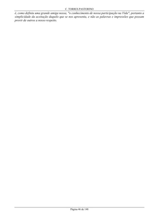 C. TORRES PASTORINO

é, como definiu uma grande amiga nossa, "o conhecimento de nossa participação na Vida", portanto a
simplicidade da aceitação daquilo que se nos apresenta, e não as palavras e impressões que possam
provir de outros a nosso respeito.

Página 46 de 148

 