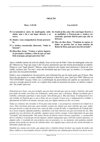 SABEDORIA DO EVANGELHO

ORAÇÃO
Marc. 1:35-38

Luc.4;42.43

35. Levantando-se antes da madrugada, noite 42. Sendo já dia, saiu e foi a um lugar deserto; e
as multidões o Procuravam e, tendo-o enainda, saiu e foi a um lugar deserto, e aí
orava
contrado, queriam detê-lo para que não as
deixasse.
36. Simão e seus companheiros foram procurá43. Mas ele lhes disse; "Também às outras cidades eu preciso dar as boas notícias do
37. e, tendo-o encontrado, disseram: "todos te
Reino de Deus, pois para isso fui enviado".
buscam".
lo,

38. Disse-lhes Jesus: "Vamos a outros lugares,
às povoações vizinhas, a fim de que eu também aí pregue, porque para isso vim".
Após o trabalho intenso da noite do sábado, Jesus sai da casa de Pedro "antes da madrugada, noite ainda" (Marcos) ou "logo que surge o dia" (Lucas), pormenores que não trazem preocupação ao espírito.
Dirige-se a um “lugar deserto". Marcos, cujas narrativas são sempre mais pitorescas e cheias de vivacidade, esclarece que "foi orar", coisa não assinalada aqui por Lucas que, no entanto, é o evangelista
que mais cita essa particularidade.
Simão e seus companheiros vão procurá-lo, para informar-Lhe que há muita gente que O busca. Mas
Jesus diz que precisa ir a outras cidades para anunciar a Boa-Nova, pois "para isso VIM" (Marcos) ou
"FUI ENVIADO" (Lucas). Outra vez a confirmação da preexistência do espírito ao nascimento: só
vem ou é enviado quem já existe: se o espírito fora criado no momento de nascer, só caberia a expressão: "fui criado" para isso.
Demonstra-nos Jesus, com seu exemplo, que por mais elevado que seja ou esteja o Espírito, não pode
prescindir da união com Deus em isolamento, numa prece que o fortaleça. Muitos acreditam que o
trabalho, sobretudo espiritual, é uma oração. Sem dúvida que é. Mas não basta. É indispensável oração isolada, do Espírito que se une a Deus em seu coração. E para isso, é indispensável a solidão, o
afastamento do bulício do mundo, nem que seja, por alguns minutos ao dia, ou à noite.
Todas as criaturas são enviadas à Terra para uma tarefa. e seu progresso consistirá em cumpri-lo à
risca. Não é portanto justo que, para atender a quem nos chama, por mais sofredor que seja. tenhamos que desviar o rumo de nossa rota: antes de tudo e acima de tudo, o cumprimento de Vontade divina a nosso respeito. Quando podemos, atendemos com todo interesse aos que necessitam de nós. Mas
quando isso nos desviasse do caminho, sigamos nosso roteiro, porque é mais importante do que uma
"caridade" mal interpretada. Não temos direito de falsear nossos deveres espirituais, e o primordial
dever é obedecer à tarefa que nos foi imposta. Jamais esqueçamos que a LEI não comete injustiças: se
alguém sofre, é resultado de seus próprios atos no passado e se, no momento, não podemos atender
porque nossa tarefa nos desvia do caminho deles, isso significa que a hora de eles serem aliviados eu
libertados ainda não soou.
Também nos ensina este trecho, que jamais deve o Espírito deixar de fazer sua oração de união com
Deus, embora os necessitados (nossos veículos inferiores) nos chamem para distrair-nos dessa necesPágina 47 de 148

 
