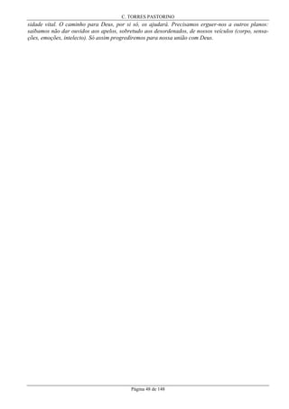 C. TORRES PASTORINO

sidade vital. O caminho para Deus, por si só, os ajudará. Precisamos erguer-nos a outros planos:
saibamos não dar ouvidos aos apelos, sobretudo aos desordenados, de nossos veículos (corpo, sensações, emoções, intelecto). Só assim progrediremos para nossa união com Deus.

Página 48 de 148

 