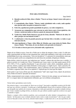 C. TORRES PASTORINO

PESCARIA INESPERADA
Luc. 5:4-11
4. Quando acabou de falar, disse a Simão: "Faze-te ao largo e lançai vossas redes para a
pesca".
5. E respondendo, disse Simão: "Mestre, tendo trabalhado toda a noite, nada apanhamos; porém sobre tua palavra lançarei as redes".
6. Feito isto, apanharam grande quantidade de peixes, e as redes rompiam-se.
7. Acenaram aos companheiros que estavam no outro barco, para virem ajudá-los; eles
vieram e encheram ambos os barcos a ponto de ameaçarem afundar.
8. Vendo isso, Simão Pedro lançou-se aos pés de Jesus, dizendo: "Retira-te de mim, Senhor, porque sou um homem errado"!
9. A admiração à vista da grande pescaria que haviam feito o invadiu e a todos os que
estavam com ele,
10. como igualmente a Tiago e João, filhos de Zebedeu, que eram sócios de Simão. Disse
Jesus a Simão: "Não temas, de ora em diante serás pescador de homens".
11. E levados os barcos para terra, deixando tudo, seguiram-no.
Depois de ter falado ao povo, Jesus diz a Pedro que se afaste da margem e lance a rede. O velho pescador experimentado nas lides no mar argumenta que, nada tendo apanhado a noite toda, de dia menos
probabilidade havia mas, acrescentou, "creio em tua palavra". E a pescaria foi extraordinária, tanto que
tiveram que pedir auxílio aos companheiros da outra barca da sociedade, dirigida por Zebedeu.
Pedro dá-lhe o título de epistata, que traduzimos por "mestre", embora não seja bem esse o sentido. A
palavra epistátês só é usada em o Novo Testamento por Lucas, neste e em mais quatro passos (8:24;
9:33; 9:49 e 17:13), e significa literalmente "o que está acima", então: chefe, comandante, patrão, supervisor, diretor; a palavra que traduz fielmente o termo grego, é o inglês master. Após a pescaria, Pedro o denomina "senhor", mais respeitosamente. Aqui é a primeira vez que Lucas acrescenta ao nome
de Simão o cognome Pedro, mas só no capítulo 6.º explicará que foi Jesus que lho impôs.
Neste ponto é que Lucas afirma que eles abandonaram "tudo" para seguir Jesus, depois da promessa
feita a Pedro de torná-lo "pescador de homens".
Pedro, temperamental como sempre, exclama patético: "retira-te de mim, porque sou um homem errado"; é o exagero típico do temperamento inflamado, que vai às últimas consequências.
Várias lições aprendemos neste trecho.
Em primeiro lugar, a necessidade de "fazer-nos ao largo", buscando a amplidão oceânica do Pai Infinito que nos envolve e permeia. A ordem que a individualidade (Jesus) dá ao intelecto (Pedro), para
que mergulhe mar adentro de si mesmo, lançando as redes para aprender as grandes verdades eternas
que vivem e nadam no pélago divino, ao alcance dos que sabem e podem captá-las esclarece-nos qual
o caminho a seguir.
Depois, o sempre crítico intelecto analista, com a pretensão de saber deduzir consequências e tirar
ilações: "já buscamos essas verdades durante toda a noite e nada encontramos": não viu que confessava ter buscado à noite, nas trevas, durante muito tempo, e confia mais em si, em sua experiência, do
Página 50 de 148

 