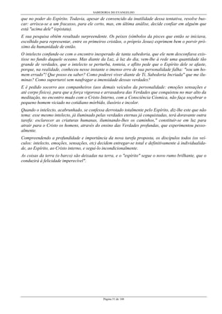 SABEDORIA DO EVANGELHO

que no poder do Espírito. Todavia, apesar de convencido da inutilidade dessa tentativa, resolve buscar: arrisca-se a um fracasso, para ele certo, mas, em última análise, decide confiar em alguém que
está "acima dele" (epistata).
E sua pesquisa obtém resultado surpreendente. Os peixes (símbolos da pisces que então se iniciava,
escolhido para representar, entre os primeiros cristãos, o próprio Jesus) exprimem bem o porvir próximo da humanidade de então.
O intelecto confunde-se com o encontro inesperado de tanta sabedoria, que ele nem desconfiava existisse no fundo daquele oceano. Mas diante da Luz, à luz do dia, vem-lhe à rede uma quantidade tão
grande de verdades, que o intelecto se perturba, tonteia, e aflito pede que o Espírito dele se afaste,
porque, na realidade, conheceu nesse instante o imenso erro de sua personalidade falha: "sou um homem errado"! Que posso eu saber? Como poderei viver diante de Ti, Sabedoria Incriada" que me iluminas? Como suportarei sem naufragar a imensidade dessas verdades?
E é pedido socorro aos companheiros (aos demais veículos da personalidade: emoções sensações e
até corpo físico), para que a força vigorosa e arrasadora das Verdades que conquistou no mar alto da
meditação, no encontro mudo com o Cristo Interno, com a Consciência Cósmica, não faça soçobrar o
pequeno homem viciado no cotidiano mórbido, ilusório e incolor.
Quando o intelecto, acabrunhado, se confessa derrotado totalmente pelo Espírito, diz-lhe este que não
tema: esse mesmo intelecto, já iluminado pelas verdades eternas já conquistadas, terá doravante outra
tarefa: esclarecer as criaturas humanas, iluminando-lhes os caminhos," constituir-se em luz para
atrair para o Cristo os homens, através do ensino das Verdades profundas, que experimentou pessoalmente.
Compreendendo a profundidade e importância da nova tarefa proposta, os discípulos todos (os veículos: intelecto, emoções, sensações, etc) decidem entregar-se total e definitivamente à individualidade, ao Espírito, ao Cristo interno, e segui-lo incondicionalmente.
As coisas da terra (o barco) são deixadas na terra, e o "espírito" segue o novo rumo brilhante, que o
conduzirá à felicidade imperecível".

Página 51 de 148

 