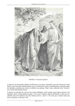 SABEDORIA DO EVANGELHO

FIGURA “A Cura do Leproso”
A lepra era um dos grandes flagelos da Palestina a essa época, sobretudo a que eles chamavam "lepra
branca", por causa das manchas brancas que se focalizavam na pele, transformando-se posteriormente
em inchações, acabando por caírem os membros aos pedaços. Hoje é mais conhecida como “leonina",
em vista das deformações faciais .
O leproso era afastado do convívio dos centros habitados, sendo expulsos para lugares desertos. Era
obrigado a gritar, à aproximação de gente: “tamê, tamê" (impuro, impuro). Realmente, a lepra era considerada mais uma impureza que uma doença (cfr.Lev. cap.13 e 14), tanto que o leproso pede que
Jesus o purifique, e não que o cure.
Página 55 de 148

 