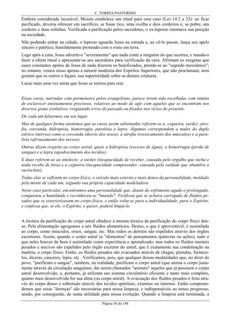 C. TORRES PASTORINO

Embora considerada incurável, Moisés estabelece um ritual para esse caso (Lev.14:2 a 32): ao ficar
purificado, deveria oferecer em sacrifício, se fosse rico, uma ovelha e dois cordeiros e, se pobre, um
cordeiro e duas rolinhas. Verificada a purificação pelos sacerdotes, o ex-leproso retomava sua posição
na sociedade.
Não podendo entrar na cidade, o leproso aguarda Jesus na estrada e, ao vê-lo passar, lança seu apelo
sincero e patético, humildemente prostrado com o rosto em terra.
Logo após a cura, Jesus adverte-o "severamente" que nada conte a ninguém do que ocorreu, e manda-o
fazer a oferta ritual e apresentar-se aos sacerdotes para verificação da cura. Afirmam os exegetas que
esses constantes apelos de Jesus de nada dizerem os beneficiados, prende-se ao "segredo messiânico";
no entanto, vemos nisso apenas a natural modéstia dos Espíritos Superiores, que não proclamam, nem
gostam que os outros o façam, sua superioridade sobre as demais criaturas.
Lucas mais uma vez anota que Jesus se retirou para orar.
Essas curas, narradas com pormenores pelos evangelistas, parece terem sido escolhidas com intuito
de esclarecer ensinamentos preciosos, relativos ao modo de agir com aqueles que se encontram nos
diversos graus evolutivos, resgatando erros do passado ou fixados nos vícios do presente.
De cada um falaremos em seu lugar.
Mas de qualquer forma anotemos que as curas assim salientadas referem-se a: cegueira, surdez, atrofia, corcunda, hidropisia, hemorragia, paralisia e lepra. Algumas correspondem a males do duplo
etérico (nervos) como a corcunda (desvio dos ossos), a atrofia (ressecamento dos músculos) e a paralisia (afrouxamento dos nervos).
Outras dizem respeito ao corpo astral, quais a hidropisia (excesso de água), a hemorragia (perda de
sangue) e a lepra (apodrecimento dos tecidos).
E duas referem-se ao intelecto: a surdez (incapacidade de receber, causada pelo orgulho que incha e
nada recebe de fora) e a cegueira (incapacidade compreender, causada pela vaidade que obumbra o
raciocínio).
Todas elas se refletem no corpo físico, o veículo mais externo e mais denso da personalidade, moldado
pela mente de cada um, segundo sua própria capacidade modeladora.
Neste caso particular, encontramos uma personalidade que, diante do sofrimento agudo e prolongado,
conquistou a humildade e reconheceu-se "imundo". Verificou que se achava carregado de fluídos pesados que se exteriorizavam no corpo físico, e então volta-se para a individualidade, para o Espírito,
e confessa que, se ele, o Espírito, o quiser, poderá limpá-lo.
A técnica da purificação do corpo astral obedece à mesma técnica da purificação do corpo físico denso. Pela alimentação agregamos a nós fluídos alimentícios. Destes, o que é aproveitável, é assimilado
ao corpo, como músculos, ossos, sangue, etc. Mas todos os detritos são expelidos através dos órgãos
excretores. Assim, quando o corpo astral se "alimentou" de pensamentos (palavras ou ações), tudo o
que neles houver de bom é assimilado como experiência e aprendizado; mas todos os fluídos mentais
pesados e nocivos são expelidos pelo órgão excretor do astral, que é exatamente sua condensação na
matéria, o corpo físico. Então, os fluídos pesados são evacuados através de chagas, pústulas, furúnculos, úlceras, canceres, lepra, etc . Verificamos, pois, que qualquer dessas modalidades que, no dizer do
povo, "purificam o sangue", também, na realidade, purificam o corpo astral (que anima o corpo justamente através da circulação sanguínea: daí serem chamados "animais" aqueles que já possuem o corpo
astral desenvolvido, e, portanto, já utilizam um sistema circulatório eficiente e tanto mais completo,
quanto mais desenvolvida for sua alma (ou corpo astral). A evacuação dos fluídos pesados é feita através do corpo denso e sobretudo através dos tecidos epiteliais, externos ou internos. Então compreendemos que essas "doenças" são necessárias para nossa limpeza, e indispensáveis ao nosso progresso,
sendo, por conseguinte, de suma utilidade para nossa evolução. Quando a limpeza está terminada, a
Página 56 de 148

 