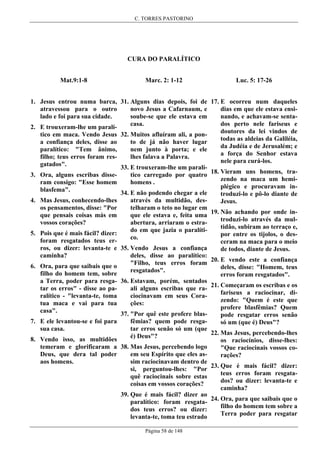 C. TORRES PASTORINO

CURA DO PARALÍTICO
Mat.9:1-8

Marc. 2: 1-12

Luc. 5: 17-26

1. Jesus entrou numa barca, 31. Alguns dias depois, foi de 17. E ocorreu num daqueles
dias em que ele estava ensinovo Jesus a Cafarnaum, e
atravessou para o outro
nando, e achavam-se sentasoube-se que ele estava em
lado e foi para sua cidade.
dos perto nele fariseus e
casa.
2. E trouxeram-lhe um paralídoutores da lei vindos de
tico em maca. Vendo Jesus 32. Muitos afluíram ali, a pontodas as aldeias da Galiléia,
to de já não haver lugar
a confiança deles, disse ao
da Judéia e de Jerusalém; e
nem junto à porta; e ele
paralítico: "Tem ânimo,
a força do Senhor estava
lhes falava a Palavra.
filho; teus erros foram resnele para curá-los.
gatados".
33. E trouxeram-lhe um paralí18. Vieram uns homens, tratico carregado por quatro
3. Ora, alguns escribas dissezendo na maca um hemihomens .
ram consigo: "Esse homem
plégico e procuravam inblasfema".
34. E não podendo chegar a ele
troduzi-lo e pô-lo diante de
através da multidão, des4. Mas Jesus, conhecendo-lhes
Jesus.
telharam o teto no lugar em
os pensamentos, disse: "Por
19. Não achando por onde inque ele estava e, feita uma
que pensais coisas más em
troduzi-lo através da mulabertura, arriaram o estravossos corações?
tidão, subiram ao terraço e,
do em que jazia o paralíti5. Pois que é mais fácil? dizer:
por entre os tijolos, o desco.
foram resgatados teus erceram na maca para o meio
ros, ou dizer: levanta-te e 35. Vendo Jesus a confiança
de todos, diante de Jesus.
deles, disse ao paralítico:
caminha?
20. E vendo este a confiança
"Filho, teus erros foram
6. Ora, para que saibais que o
deles, disse: "Homem, teus
resgatados".
filho do homem tem, sobre
erros foram resgatados".
a Terra, poder para resga- 36. Estavam, porém, sentados
21. Começaram os escribas e os
ali alguns escribas que ratar os erros" - disse ao pafariseus a raciocinar, diciocinavam em seus Coraralítico - "levanta-te, toma
zendo: "Quem é este que
ções:
tua maca e vai para tua
profere blasfêmias? Quem
casa".
37. "Por quê este profere blaspode resgatar erros senão
fêmias? quem pode resga7. E ele levantou-se e foi para
só um (que é) Deus"?
tar erros senão só um (que
sua casa.
22. Mas Jesus, percebendo-lhes
é) Deus"?
8. Vendo isso, as multidões
os raciocínios, disse-lhes:
temeram e glorificaram a 38. Mas Jesus, percebendo logo
"Que raciocinais vossos coem seu Espírito que eles asDeus, que dera tal poder
rações?
sim raciocinavam dentro de
aos homens.
23. Que é mais fácil? dizer:
si, perguntou-lhes: "Por
teus erros foram resgataquê raciocinais sobre estas
dos? ou dizer: levanta-te e
coisas em vossos corações?
caminha?
39. Que é mais fácil? dizer ao
24. Ora, para que saibais que o
paralítico: foram resgatafilho do homem tem sobre a
dos teus erros? ou dizer:
Terra poder para resgatar
levanta-te, toma teu estrado
Página 58 de 148

 