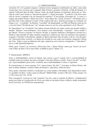 C. TORRES PASTORINO

versículos 35 a 54, quando compara o homem terreno (psíquico) simbolizado em Adão, coma alma
vivente (que vive), ao passo que o segundo Adão (Cristo) e portanto o Espírito, o Filho do Homem, é o
espírito vivificante (que dá vida). Passou, então, do estado humano ao espiritual, deixou de ser "nascido de carne" para tornar-se "nascido de espírito"; e Paulo prossegue: "o primeiro é da Terra (nascido de carne) o segundo é do céu (nascido do espírito)". E isto porque, prossegue ele, "a carne e o
sangue não podem herdar o Reino dos Céus". Jesus falara das "coisas terrenas" e Nicodemos não o
percebia bem. Como adiantar-se mais? Como explicar-lhe que o Espírito prossegue na evolução, até
chegar a ser “o resultado” do Homem, "o produto" da Humanidade, ou Filho do Homem (como já era
o caso de Jesus)? Ele fala do que "viu", porque estava no céu (no reino espiritual) e de lá "desceu”.
Os "apocalipses" ou "revelações" dos judeus narram histórias de santos varões que haviam subido a
mundos "mentais" conscientemente: esses homens eram denominados “serpentes”. Nesse sentido é
que Moisés "elevou a serpente" no deserto. De fato, a serpente simboliza a inteligência racional ou o
intelecto (veja episódio de Adão, quando conquistou o intelecto por meio da serpente), mas quando a
serpente é "elevada" verticalmente, significa a Mente Espiritual. Sua elevação se dá na "cruz da matéria" (horizontal sobre vertical), e só depois de elevada na cruz, pode essa serpente conquistar o Reino
dos Céus. Todos os que acreditaram nele (que cumprirem seus ensinos) conseguirão a "vida futura",
isto é, a vida Espiritual Superior.
Então, para "vermos" ou vivermos o Reino dos Céus, o Reino Divino, temos que "nascer de novo"
como Filhos de Deus ("Tu és meu Filho, eu HOJE te gerei", Salmo 2:7).
5.ª Interpretação: MÍSTICA
Jesus, a individualidade, ensina ao homem "que venceu o povo" comum, isto é, à personalidade já
evoluída acima do normal, que para conseguir o Encontro Místico é mister "nascer do alto", no Espírito. A personalidade é pura carne, é matéria, mas a individualidade é celeste, é espiritual.
Se renunciarmos ao nosso pequeno "eu", renasceremos "do alto" " viveremos no Reino Divino, não
mais no Reino Humano: seremos Filhos do Homem e, além disso, Filhos de Deus.
Nesse ponto, estaremos (embora crucificados na carne) unidos à Divindade, num Esponsalício místico, perdidos em Deus, "como a gota no Oceano" (Bahá'u'lláh): seremos UM com o Todo, porque "eu
e o Pai somos um" (Jo. 10:30).
Para consegui-lo, é preciso ter sido "suspenso" na cruz, como a serpente de Moisés: é indispensável
passar por todas as crucificações da Terra, por todas as iniciações duras e difíceis, dando testemunho
da Fé em Cristo, ao VIVER seus ensinamentos.

Página 6 de 148

 