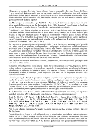C. TORRES PASTORINO

Mateus coloca essa cura depois da viagem a Gadara (Marcos antes dela) e depois do Sermão do Monte
(Lucas antes dele). Sabemos, porém, que não havia preocupação da cronologia dos fatos, pois os evangelistas procuravam apenas transmitir às gerações porvindouras os ensinamentos profundos de Jesus,
intencionalmente ocultos no véu da letra, exatamente para que cada um neles bebesse somente aquilo
que sua capacidade pudesse suportar.
Em Mateus aparece a anotação de que JESUS foi à "sua cidade". Embora nessa época ainda não estivesse residindo há um ano, o que lhe daria direito de ser "filho da cidade", contudo deve ter ficado no
ouvido do autor a expressão, já que o Evangelho foi escrito muito tempo depois.
O ambiente da cena é mais minucioso em Marcos e Lucas: a casa cheia de gente, que extravasava da
sala para o alrendre, amontoando-se mais na porta. Jesus a falar, sentindo em si, como está dito pelo
médico, "a força do Senhor para curar". A expressão é sintomática, sobretudo quando expressa por um
médico. Essa "força do Senhor" talvez manifeste o excesso de fluídos magnéticos prontos a exteriorizar-se (coisa que ocorre até independente da vontade ou do conhecimento da criatura, tal como sucedeu com a "hemorroíssa". Mr. 5:30, Lc- 8:45).
Ao chegarem os quatro amigos a carregar um paralítico (Lucas não emprega o termo popular "paralítico", mas o técnico, no particípio, correspondente a "hemiplégico"), encontraram a entrada totalmente
bloqueada, com as atenções dos circunstantes voltadas para dentro, a fim de não perderem uma palavra. A resolução é instantânea: enveredam pela escada lateral externa, que conduz ao terraço, como em
quase todas as casas da Palestina. Terraço plano, construído com traves de madeira, cruzadas largamente, e sobre elas quadrados chatos de terra cozida ("telhas") - Estas são afastadas e, pelo espaço assim conseguido, o leito foi descido com cordas até diante de Jesus.
Este dirige-se ao enfermo, animando-o e usando, para chamá-lo, o termo de carinho que os pais usavam com os filhos: τέиνον .
Vem então o reconhecimento oficial de que o carma havia sido esgotado άφέωνται , no perfeito dóricojônico, e não no presente, nos três evangelistas e em todos os manuscritos, o que afasta a hipótese de
não obstante, as traduções o reproduzem sempre pelo presente ... Assim, a expressão άφέωνται σοί αί
άµαρτίαι σου exprime exatamente: "foram resgatados teus erros", ou, na linguagem moderna: "está
liquidado teu carma".
Dissemos, na pág. 51 do vol. 1, que a frase έν άφέσει άµαρτιών αύτών significava "na rejeição ou expulsão dos próprios erros". Continuando nossas meditações, chegamos hoje à conclusão de que essa
rejeição dos erros" se refere ao resgate do carma. Não basta rejeitá-los pela vontade, nem tampouco
deixar de praticá-los de agora em diante. O indispensável é RESGATÁ-LOS, de acordo com a Lei de
Causa e Efeito (Lei do Carma) plenamente válida no trecho que comentamos, quando Jesus declara
que o sofrimento da paralisia já resgatou os erros do paciente, já o libertou do carma.
A Lei de Causa e Efeito (Lei do Carma), "cada um receberá de acordo com suas obras", está repetida à
saciedade no Antigo e Novo Testamento, em pelo menos 30 passos, vejam-se os passos:
Deut. 7:9-10; 24:16; 2.º Reis, 14-6; 2.º Crôn. 25:4; Job, 34:11; Salmo, 28:4; 62:12; Prov. 12:14;
24:12; 24:29; Isaias, 3:11; Jer. 31:29-30; Lament.3:64, Ezeq.18:1-32; 35:20; Ecles 15:15; Mat. 3:10;
7:19; 16:27; 18:8-9; Rom 2:6; 1 Cor. 3:14; 2 Cor. 5:10; 9:6; 11:15; Mat. 3:10; 7:19; 16:27; 18:8-9;
Rom. 2:6; 1 Cor. 3:14; 2 Cor. 5:10; 9:6; 11:15; Gal. 6:4; Ef. 6:8; Col. 3:25; 2 Tim. 4:14; 1 Pe. 1:17;
Tiago, 2:24; Apoc. 2:23; 20:12 e 22:12.
Não é, pois, a Lei do Carma uma "invenção" moderna, mas uma verdade revelada em todo o decorrer
das Escrituras.
Quanto à convicção de que as enfermidades de uma existência são o resultado de erros cometidos na
mesma ou em existência anterior, também as Escrituras nos dão frequentes ensinamentos, bastando
citar: "eu era um menino de boa índole, coube-me em sorte uma alma boa, ou melhor, sendo bom, entrei num corpo sem defeitos" (Sab.15:19-20); e ainda: "pensais que esses galileus (que foram sacrificaPágina 60 de 148

 