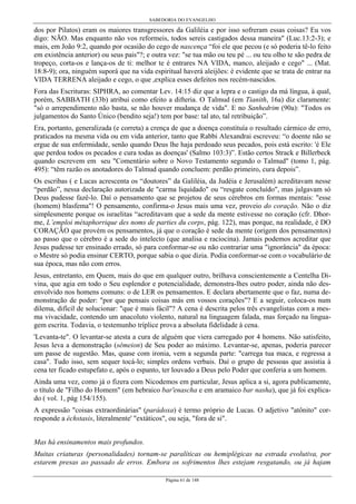 SABEDORIA DO EVANGELHO

dos por Pilatos) eram os maiores transgressores da Galiléia e por isso sofreram essas coisas? Eu vos
digo: NÃO. Mas enquanto não vos reformeis, todos sereis castigados dessa maneira" (Luc.13:2-3); e
mais, em João 9:2, quando por ocasião do cego de nascença “foi ele que pecou (e só poderia tê-lo feito
em existência anterior) ou seus pais"?; e outra vez: "se tua mão ou teu pé ... ou teu olho te são pedra de
tropeço, corta-os e lança-os de ti: melhor te é entrares NA VIDA, manco, aleijado e cego" ... (Mat.
18:8-9); ora, ninguém suporá que na vida espiritual haverá aleijões: é evidente que se trata de entrar na
VIDA TERRENA aleijado e cego, o que ,explica esses defeitos nos recém-nascidos.
Fora das Escrituras: SIPHRA, ao comentar Lev. 14:15 diz que a lepra e o castigo da má língua, à qual,
porém, SABBATH (33b) atribui como efeito a difteria. O Talmud (em Tianith, 16a) diz claramente:
"só o arrependimento não basta, se não houver mudança de vida". E no Sanhedrim (90a): "Todos os
julgamentos do Santo Único (bendito seja!) tem por base: tal ato, tal retribuição”.
Era, portanto, generalizada (e correta) a crença de que a doença constituía o resultado cármico de erro,
praticados na mesma vida ou em vida anterior, tanto que Rabbi Alexandrai escreveu: “o doente não se
ergue de sua enfermidade, senão quando Deus lhe haja perdoado seus pecados, pois está escrito: 'é Ele
que perdoa todos os pecados e cura todas as doenças' (Salmo 103:3)”. Estão certos Strack e Billerbeck
quando escrevem em seu "Comentário sobre o Novo Testamento segundo o Talmud" (tomo 1, pág.
495): “têm razão os anotadores do Talmud quando concluem: perdão primeiro, cura depois”.
Os escribas ( e Lucas acrescenta os “doutores” da Galiléia, da Judéia e Jerusalém) acreditavam nesse
“perdão”, nessa declaração autorizada de "carma liquidado" ou “resgate concluído", mas julgavam só
Deus pudesse fazê-lo. Daí o pensamento que se projetou de seus cérebros em formas mentais: "esse
(homem) blasfema"! O pensamento, confirma-o Jesus mais uma vez, proveio do coração. Não o diz
simplesmente porque os israelitas “acreditavam que a sede da mente estivesse no coração (cfr. Dhorme, L’emploi métaphorrique des noms de parties du corps, pág. 122), mas porque, na realidade, é DO
CORAÇÃO que provém os pensamentos, já que o coração é sede da mente (origem dos pensamentos)
ao passo que o cérebro é a sede do intelecto (que analisa e raciocina). Jamais podemos acreditar que
Jesus pudesse ter ensinado errado, só para conformar-se ou não contrariar uma "ignorância" da época:
o Mestre só podia ensinar CERTO, porque sabia o que dizia. Podia conformar-se com o vocabulário de
sua época, mas não com erros.
Jesus, entretanto, em Quem, mais do que em qualquer outro, brilhava conscientemente a Centelha Divina, que agia em todo o Seu esplendor e potencialidade, demonstra-lhes outro poder, ainda não desenvolvido nos homens comuns: o de LER os pensamentos. E declara abertamente que o faz, numa demonstração de poder: "por que pensais coisas más em vossos corações"? E a seguir, coloca-os num
dilema, difícil de solucionar: "que é mais fácil"? A cena é descrita pelos três evangelistas com a mesma vivacidade, contendo um anacoluto violento, natural na linguagem falada, mas forçado na linguagem escrita. Todavia, o testemunho tríplice prova a absoluta fidelidade à cena.
'Levanta-te". O levantar-se atesta a cura de alguém que viera carregado por 4 homens. Não satisfeito,
Jesus leva a demonstração (sêmeion) de Seu poder ao máximo. Levantar-se, apenas, poderia parecer
um passe de sugestão. Mas, quase com ironia, vem a segunda parte: "carrega tua maca, e regressa a
casa". Tudo isso, sem sequer tocá-lo; simples ordens verbais. Daí o grupo de pessoas que assistia à
cena ter ficado estupefato e, após o espanto, ter louvado a Deus pelo Poder que conferia a um homem.
Ainda uma vez, como já o fizera com Nicodemos em particular, Jesus aplica a si, agora publicamente,
o título de "Filho do Homem" (em hebraico bar'enascha e em aramaico bar nasha), que já foi explicado ( vol. 1, pág 154/155).
A expressão "coisas extraordinárias" (parádoxa) é termo próprio de Lucas. O adjetivo "atônito" corresponde a échstasis, literalmente' "extáticos", ou seja, "fora de si".
Mas há ensinamentos mais profundos.
Muitas criaturas (personalidades) tornam-se paralíticas ou hemiplégicas na estrada evolutiva, por
estarem presas ao passado de erros. Embora os sofrimentos lhes estejam resgatando, ou já hajam
Página 61 de 148

 