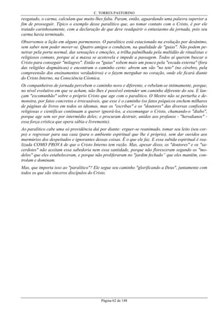 C. TORRES PASTORINO

resgatado, o carma, calculam que muito lhes falta. Param, então, aguardando uma palavra superior a
fim de prosseguir. Típico o exemplo desse paralítico que, ao tomar contato com o Cristo, é por ele
tratado carinhosamente, com a declaração de que deve readquirir o entusiasmo da jornada, pois seu
carma havia terminado.
Observemos a lição em alguns pormenores. O paralítico está estacionado na evolução por desânimo,
sem saber nem poder mover-se. Quatro amigos o conduzem, na qualidade de "guias". Não podem penetrar pela porta normal, das sensações e emoções, a trilha palmilhada pela multidão de ritualistas e
religiosos comuns, porque aí a massa se acotovela e impede a passagem. Todos aí querem buscar o
Cristo para conseguir "milagres". Então os "guias" sobem mais um pouco pela "escada externa" (fora
das religiões dogmáticas) e encontram o caminho certo: abrem um vão "no teto" (no cérebro, pela
compreensão dos ensinamentos verdadeiros) e o fazem merguhar no coração, onde ele ficará diante
do Cristo Interno, na Consciência Cósmica.
Os companheiros de jornada percebem o caminho novo e diferente, e rebelam-se intimamente, porque,
no nível evolutivo em que se acham, não lhes é possível entender um caminho diferente do seu. E lançam "excomunhão" sobre o próprio Cristo que age com o paralítico. O Mestre não se perturba e demonstra, por fatos concretos e irrecusáveis, que esse é o caminho (os fatos psíquicos enchem milhares
de páginas de livros em todos os idiomas, mas os "escribas" e os "doutores" das diversas confissões
religiosas e científicas continuam a querer ignorá-los, a excomungar o Cristo, chamando-o "diabo",
porque age sem ser por intermédio deles; e procuram destruir, unidos aos profanos - "herodianos" essa força crística que opera sábia e livremente).
Ao paralítico cabe uma só providência daí por diante: erguer-se reanimado, tomar seu leito (seu corpo) e regressar para sua casa (para o ambiente espiritual que lhe é próprio), sem dar ouvidos aos
murmúrios dos despeitados e ignorantes dessas coisas. É o que ele faz. E essa subida espiritual é realizada COMO PROVA de que o Cristo Interno tem razão. Mas, apesar disso, os "doutores" e os "sacerdotes" não aceitam essa sabedoria nem essa santidade, porque não floresceram segundo os "modelos" que eles estabeleceram, e porque não proliferaram no "jardim fechado” que eles mantêm, controlam e dominam.
Mas, que importa isso ao "paralítico"? Ele segue seu caminho "glorificando a Deus", juntamente com
todos os que são sinceros discípulos do Cristo.

Página 62 de 148

 