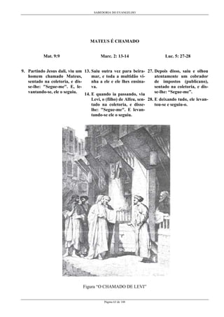 SABEDORIA DO EVANGELHO

MATEUS É CHAMADO
Mat. 9:9

Marc. 2: 13-14

Luc. 5: 27-28

9. Partindo Jesus dali, viu um 13. Saiu outra vez para beira- 27. Depois disso, saiu e olhou
homem chamado Mateus,
mar, e toda a multidão viatentamente um cobrador
sentado na coletoria, e disnha a ele e ele lhes ensinade impostos (publicano),
se-lhe: "Segue-me". E, leva.
sentado na coletoria, e disvantando-se, ele o seguiu.
se-lhe: “Segue-me”.
14. E quando ia passando, viu
Levi, o (filho) de Alfeu, sen- 28. E deixando tudo, ele levantado na coletoria, e dissetou-se e seguiu-o.
lhe: "Segue-me". E levantando-se ele o seguiu.

Figura “O CHAMADO DE LEVI”
Página 63 de 148

 