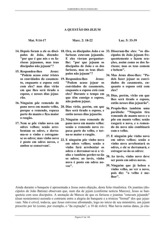 SABEDORIA DO EVANGELHO

A QUESTÃO DO JEJUM
Mat. 9:14-17

Marc. 2: 18-22

14. Depois foram a ele os discí- 18. Ora, os discípulos João e os
fariseus estavam jejuando.
pulos de João, dizendo:
E eles vieram perguntar"por que é que nós e os falhe: "por que jejuam os
riseus jejuamos, mas teus
discípulos de João e os dos
discípulos não jejuam"?
fariseus, mas os teus discí15. Respondeu-lhes
Jesus:
pulos não jejuam"?
"Podem acaso estar tristes
Jesus:
os convidados do casamen- 19. Respondeu-lhes
"Podem acaso jejuar os
to, enquanto o esposo está
convidados do casamento,
com eles? mas dias virão
enquanto o esposo está com
em que lhes será tirado o
eles? Durante o tempo em
esposo, e nesses dias jejuaque têm consigo o esposo,
rão.
não podem jejuar.
16. Ninguém põe remendo de
pano novo em manto velho, 20. Dias virão, porém, em que
lhes será tirado o esposo, e
porque o remendo, repuxa
então nesses dias jejuarão.
parte do manto e fica maior
o rasgão.
21. Ninguém cose remendo de

Luc. 5: 33-39
33. Disseram-lhe eles: "os discípulos de João jejuam frequentemente e fazem orações, assim como os dos fariseus; mas os teus comem
e bebem".
34. Mas Jesus disse-lhes: "Podeis fazer jejuar os convidados do casamento, enquanto o esposo está com
eles?
35. Dias, porém, virão em que
lhes será tirado o esposo,
então nesses dias jejuarão".

36. Propôs-lhes também uma
parábola: "Ninguém tira
remendo de manto novo e o
põe em manto velho; senão
rasgará o novo, e o remenpano novo em manto velho:
do do novo não combinará
senão o remendo novo recom o velho.
puxa parte do velho, e torna-se maior o rasgão.
37. E ninguém põe vinho novo

17. Nem se põe vinho novo em
odres velhos; senão arrebentam os odres, e derrama-se o vinho e estragamse os odres; mas vinho novo 22. E ninguém põe vinho novo
em odres velhos; senão o
é posto em odres novos, e
vinho novo arrebentará os
em odres velhos; senão o
ambos se conservam'.
odres, e ele se derramará, e
vinho fará arrebentar os
estragar-se-ão os odres:
odres e derramar-se-á o vinho e também perder-se-ão 38. Ao invés, vinho novo deve
os odres; ao invés, vinho
ser posto em odres novos.
novo é posto em odres no39. Ninguém que já bebeu o
vos".
vinho velho, ao ver o novo,
pois diz: "o velho é melhor".

Ainda durante o banquete é apresentada a Jesus outra objeção, desta feita ritualística. Os joanitas (discípulos de João Batista) observam que, num dia de jejum (conforme noticia Marcos), Jesus se banqueteia com seus discípulos. A anotação de Marcos de que os fariseus e joanitas "estavam jejuando"
(êsan nesteúontes) assinala o contraste entre a alegria do banquete e a tristeza "formal" dos que jejuavam. Não é crível, todavia, que Jesus estivesse afrontando, logo no início de seu ministério, um jejum
prescrito por lei (como, por exemplo, o "da expiação", a 10 de tishri). Mas havia outras datas, já cita-

Página 67 de 148

 
