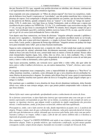C. TORRES PASTORINO

das por Zacarias (8:19) e que, segundo esse profeta deveriam ser abolidas; não obstante, continuavam
a ser rigorosamente observadas pelos ortodoxos rigoristas.
Jesus responde com uma comparação: os "filhos da câmara nupcial" (hoi huioi tou numphônos, tradução do hebraico benê hupâh ) expressam os "convidados", que não podem manifestar luto e tristeza na
presença do esposo. Essa comparação é dirigida especialmente aos joanitas, que deviam bem lembrarse das palavras do Batista, quando comparou Jesus ao "esposo" e ele mesmo ao "amigo do esposo"
(João, 3:29). E, ainda mais, vem ligar Jesus ao Antigo Testamento, onde se afirma que o esposo por
excelência do povo judaico era YHWH (Jer. 2:2; Os. 1:3), confirmando o que escrevemos na pág. 4 do
1° vol., ou seja, de que Jesus é a encarnação de YHWH. No entanto, breve chegará o tempo em que o
esposo "será arrebatado (aparthê), conforme também escreveu Isaías (53:8), ou seja, aparthê aíretais
apó tês gês hê zóe autou (será arrebatada da Terra a vida dela).
Vem depois uma frase sentenciosa, em forma de aforismo: "ninguém sobrepõe remendo ( epíblêma )
de pano novo ( ágnaphos ) , literalmente "não molhado", que portanto encolherá muito ao ser lavado,
em roupa velha, pois a peça (plérôma) repuxará, e o rasgão (schisma) ficará maior. A comparação é
nova e bela. Lucas, porém, a apresenta de forma algo diferente: "ninguém arranca um pedaço da roupa
nova para remendar outra velha", pois as duas ficariam inutilizadas.
Segue-se outra comparação do mesmo teor, a respeito do vinho. O odre (ainda hoje usado no oriente)
consiste numa pele de, animal, sobretudo bode, devidamente macerada, cosida nas extremidades e fechada na boca com uma fivela de osso, conservando mais ou menos a forma do animal. Nesses odres
eram transportados líquidos (água, leite, vinho, óleo ou leben, isto é, leite coalhado). Ora, o vinho
novo, ao fermentar, arrebentaria a pele já velha e desgastada de ser carregada às costas de um lado para
outro, e tanto o vinho se derramaria, como a pele se perderia.
Aqui Lucas acrescenta, também, um versículo novo: quem bebe o vinho velho, não quer saber do
novo, pois o velho é melhor (chrêstóteros, ou, em outros manuscritos, "é bom", chréstos, sem o comparativo).
Os exegetas interpretam essas comparações, como a impossibilidade de adaptar-se a "Boa-Nova" às
velhas doutrinas israelitas, e portanto, como afirmação de que a nova doutrina deverá arrebanhar homens libertos de preconceitos e dogmas. No entanto, pela última frase de Lucas, quem já experimentou
o vinho (a doutrina israelita) nem quererá saber da nova (o Evangelho), porque julgará sempre que o
antigo é o melhor.
Daí concluem que o candidato à nova doutrina de Jesus deverá abandonar totalmente, delas fazendo
tábula rasa, todas as suas crenças antigas, sem o que jamais poderá compreender todo o alcance do
que Jesus ensinou.
Outras lições mais vamos aprendendo, aprofundando assim o conhecimento do ensino de Jesus.
Se os fariseus caracterizam, os tipos hipócritas (atores) que representam uma cena sem que os sentimentos expressados correspondam ao que lhes vai no íntimo, os joanitas já são exemplo de outra categoria: os rigoristas sinceros, que julgam residir a perfeição no rígido cumprimento dos preceitos
morais: é intelectualismo, ainda, já um pouco esclarecido, embora não bem equilibrado.
Preocupam-se, então, com o lado exterior da vida, dando importância ao jejum, isto é, à ausência da
alegria. Porque o jejum, mais do que a abstenção do alimento, valia pela expressão facial de tristeza,
pelo óleo que derramavam no cabelo, deixando que escorresse pela barba, pela cinza com que pulverizavam a cabeça e as roupas, velhas e sujas, a fim de dar aos outros (embora não a si mesmos) a
impressão de grandes penitentes.
Ora, enquanto o "esposo" (o CRISTO INTERNO) está unido à sua criatura, esta fatalmente terá que
demonstrar alegria. Todos os grandes místicos, que realizaram a unificação, ou pelo menos quando
conseguem a união, sempre foram alegres, bastando-nos recordar o exemplo de Teresa de Ávila.

Página 68 de 148

 