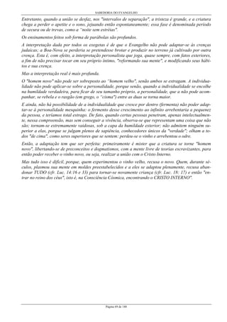 SABEDORIA DO EVANGELHO

Entretanto, quando a união se desfaz, nos "intervalos de separação", a tristeza é grande, e a criatura
chega a perder o apetite e o sono, jejuando então espontaneamente; essa fase é denominada período
de secura ou de trevas, como a “noite sem estréias".
Os ensinamentos feitos sob forma de parábolas são profundos.
A interpretação dada por todos os exegetas é de que o Evangelho não pode adaptar-se às crenças
judaicas; a Boa-Nova se perderia se pretendesse brotar e produzir no terreno já cultivado por outra
crença. Esta é, com efeito, a interpretação personalista que joga, quase sempre, com fatos exteriores,
a fim de não precisar tocar em seu próprio íntimo, "reformando sua mente", e modificando seus hábitos e sua crença.
Mas a interpretação real é mais profunda.
O "homem novo" não pode ser sobreposto ao “homem velho", senão ambos se estragam. A individualidade não pode aplicar-se sobre a personalidade, porque senão, quando a individualidade se encolhe
na humildade verdadeira, para ficar de seu tamanho próprio, a personalidade, que a não pode acompanhar, se rebela e o rasgão (em grego, o “cisma") entre as duas se torna maior.
E ainda, não há possibilidade de a individualidade que cresce por dentro (fermenta) não poder adaptar-se à personalidade mesquinha: o fermento desse crescimento ao infinito arrebentaria a pequenez
da pessoa, e teríamos total estrago. De fato, quando certas pessoas penetram, apenas intelectualmente, nessa compreensão, mas sem conseguir a vivência, observa-se que representam uma coisa que não
são; tornam-se extremamente vaidosas, sob a capa da humildade exterior; não admitem ninguém superior a elas, porque se julgam plenos de sapiência, conhecedores únicos da "verdade"; olham a todos "de cima", como seres superiores que se sentem: perdeu-se o vinho e arrebentou o odre.
Então, a adaptação tem que ser perfeita: primeiramente é mister que a criatura se torne "homem
novo", libertando-se de preconceitos e dogmatismos, com a mente livre de teorias escravizantes, para
então poder receber o vinho novo, ou seja, realizar a união com o Cristo Interno.
Mas tudo isso é difícil, porque, quem experimentou o vinho velho, recusa o novo. Quem, durante séculos, plasmou sua mente em moldes preestabelecidos e a eles se adaptou plenamente, recusa abandonar TUDO (cfr. Luc. 14:16 e 33) para tornar-se novamente criança (cfr. Luc. 18: 17) e então "entrar no reino dos céus", isto é, na Consciência Cósmica, encontrando o CRISTO INTERNO".

Página 69 de 148

 