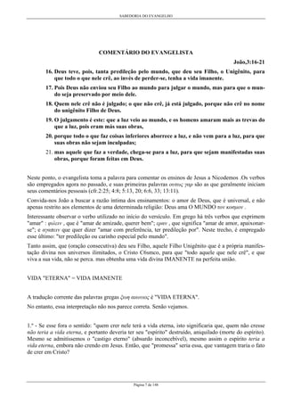 SABEDORIA DO EVANGELHO

COMENTÁRIO DO EVANGELISTA
João,3:16-21
16. Deus teve, pois, tanta predileção pelo mundo, que deu seu Filho, o Unigênito, para
que todo o que nele crê, ao invés de perder-se, tenha a vida imanente.
17. Pois Deus não enviou seu Filho ao mundo para julgar o mundo, mas para que o mundo seja preservado por meio dele.
18. Quem nele crê não é julgado; o que não crê, já está julgado, porque não crê no nome
do unigênito Filho de Deus.
19. O julgamento é este: que a luz veio ao mundo, e os homens amaram mais as trevas do
que a luz, pois eram más suas obras,
20. porque todo o que faz coisas inferiores aborrece a luz, e não vem para a luz, para que
suas obras não sejam inculpadas;
21. mas aquele que faz a verdade, chega-se para a luz, para que sejam manifestadas suas
obras, porque foram feitas em Deus.
Neste ponto, o evangelista toma a palavra para comentar os ensinos de Jesus a Nicodemos .Os verbos
são empregados agora no passado, e suas primeiras palavras ουτως γαρ são as que geralmente iniciam
seus comentários pessoais (cfr.2:25; 4:8; 5:13, 20; 6:6, 33; 13:11).
Convida-nos João a buscar a razão íntima dos ensinamentos: o amor de Deus, que é universal, e não
apenas restrito aos elementos de uma determinada religião: Deus ama O MUNDO τον κοσµον .
Interessante observar o verbo utilizado no início do versículo. Em grego há três verbos que exprimem
"amar" : φιλειν , que é "amar de amizade, querer bem"; εραν , que significa "amar de amor, apaixonarse"; e αγαπειν que quer dizer "amar com preferência, ter predileção por". Neste trecho, é empregado
esse último: "ter predileção ou carinho especial pelo mundo".
Tanto assim, que (oração consecutiva) deu seu Filho, aquele Filho Unigênito que é a própria manifestação divina nos universos ilimitados, o Cristo C6smco, para que "todo aquele que nele crê", e que
viva a sua vida, não se perca. mas obtenha uma vida divina IMANENTE na perfeita união.
VIDA "ETERNA" = VIDA IMANENTE
A tradução corrente das palavras gregas ξωη αιωνιος é "VIDA ETERNA".
No entanto, essa interpretação não nos parece correta. Senão vejamos.
1.º - Se esse fora o sentido: "quem crer nele terá a vida eterna, isto significaria que, quem não cresse
não teria a vida eterna, e portanto deveria ter seu "espírito" destruído, aniquilado (morte do espírito).
Mesmo se admitíssemos o "castigo eterno" (absurdo inconcebível), mesmo assim o espírito teria a
vida eterna, embora não crendo em Jesus. Então, que "promessa" seria essa, que vantagem traria o fato
de crer em Cristo?

Página 7 de 148

 