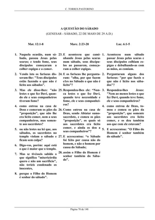 C. TORRES PASTORINO

A QUESTÃO DO SÁBADO
(GENESAR - SÁBADO, 22 DE MAIO DE 29 A.D.)
Mat. 12:1-8

Marc. 2:23-28

Luc. 6:1-5

1. Naquela ocasião, num sá- 23. E aconteceu que cami- 1. Aconteceu num sábado
passar Jesus pelas searas e
nhando Jesus pelas searas
bado, passou Jesus pelas
seus discípulos colhiam esnum sábado, seus discípusearas; e tendo fome, seus
pigas e debulhando-as com
los ao passarem, começadiscípulos começaram a
as mãos, as comiam.
ram a colher espigas.
colher espigas e a comer.
2. Vendo isto os fariseus dis- 24. E os fariseus lhe pergunta- 2. Perguntaram alguns dos
fariseus: "por que fazeis o
ram: "olha, por que fazem
seram-lhe: "Teus discípulos
que não é lícito nos sábae1es no Sábado o que não é
estão fazendo o que não é
dos"?
lícito”?
lícito aos sábados”.
Jesus:
3. Mas ele disse-lhes: "não 25. Respondeu-lhes ele: “Nun- 3. Respondeu-lhes
"Nem ao menos lestes o que
ca lestes o que fez Davi,
lestes o que fez Davi, quanfez Davi, quando teve fome,
quando teve necessidade e
do ele e seus companheiros
ele e seus companheiros?
fome, ele e seus companheitiveram fome?
ros?
4. como entrou de Deus, to4. como entrou na casa de
mou e comeu os pães da
Deus e comeram os pães da 26. Como entrou na casa de
"proposição", que somente
Deus, sendo Abiatar sumo"proposição", que não lhe
aos sacerdotes era lícito
sacerdote, e comeu os pães
era lícito comer, nem a seus
comer, e os deu também
"proposição", os quais só
companheiros, mas somenaos que com ele estavam?
aos sacerdotes era lícito
te aos sacerdotes?
comer, e ainda os deu a 5. E acrescentou: "O Filho do
5. ou não lestes na lei que, aos
seus companheiros”?
Homem é senhor também
sábados, os sacerdotes no
do sábado".
templo violam o sábado e 27. E acrescentou: “o Sábado
foi feito por causa não do
ficam sem culpa?
homem, e não o homem por
6. Digo-vos, porém: aqui está
causa do Sábado;
o que é maior que o templo.
28. assim o Filho do Homem é
7. Mas se tivésseis sabido o
senhor também do Sábaque significa "misericórdia
do”.
quero e não um sacrifício",
não teríeis condenado os
inocentes,
8. porque o Filho do Homem
é senhor do sábado".

Página 70 de 148

 