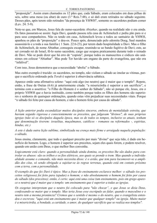 C. TORRES PASTORINO

"proposição". Assim eram chamados os 12 pães que, cada Sábado, eram colocados em duas pilhas de
seis, sobre uma mesa (ou altar) de ouro (3.º Reis.7:48), e só dali eram retirados no sábado seguinte.
Desses pães, após terem sido retirados "da presença de YHWH", somente os sacerdotes podiam comer
(Lev. 24: 5-9).
Note-se que, em Marcos, Jesus fala do sumo-sacerdote Abiathar, quando na realidade não o era ainda.
Os fatos passaram-se assim: fugia Davi, quando passou rela casa de Achimelech e pediu pão para si e
para seus companheiros. Não os tendo em casa, Achimelech levou a todos ao santuário de YHWH,
apanhou os pães da “proposição” e deu-os. Pouco após, denunciado pelo edomita Doeg, Saul mandou
assassiná-lo e a toda a sua família ( 1 Sam. 22:6-23), por terem dado hospitalidade a Davi. Mas o filho
de Achimelech, de nome Abiathar, conseguiu escapar, reunindo-se ao bando fugitivo de Davi; este, ao
ser coroado rei de Israel, fê-lo sumo sacerdote, cargo que ocupou praticamente durante todo o reinado
de Davi. Não se pode dizer que há erro de “copista", porque todos os manuscritos e códices são unânimes em colocar “Abiathar”. Mas pode Ter havido um engano da parte do evangelista, que não era
“infalível”.
Com isso, Jesus demonstrava que a necessidade “abolia” o Sábado.
Mas outro exemplo é trazido: os sacerdotes, no templo, não violam o sábado ao imolar as vítimas, porque o sacrifício ordenado pela Torah é superior à observância sabática.
Aparece então uma afirmativa solene: “aqui está algo (no neutro) que é maior que o templo". Repete,
então, a frase de Oséias (6:6) já anteriormente citada: “a misericórdia é superior a um sacrifício”, e
termina com a assertiva: "o Filho do Homem é o senhor do Sábado”, não só porque ele, Jesus, era o
próprio YHWH que o havia instituído, como também porque todos os filhos dos homens são superiores e senhores de quaisquer ordenações, quando estas vêm prejudicar suas necessidades vitais. Porque
“o sábado foi feito por causa do homem, e não o homem feito por causa do sábado".
A lição anterior podia escandalizar muitos discípulos sinceros, embora de mentalidade estreita, que
haviam seguido rigorosa e conscientemente os preceitos, que julgavam "divinos", de suas próprias
igrejas (não só os discípulos daquela época, mas os de todos os tempos, inclusive os atuais, tenham
que denominação tiverem: israelitas, muçulmanos, católicos - romanos ou reformados -, espíritas,
hindus, etc.)
A este é dada outra lição sublime, simbolizada na crença mais firme e arraigada naquela população:
o sábado.
Jesus ensina, claramente, que todo e qualquer preceito por mais "divino" que seja tido, é dado em benefício do homem. Logo, o homem é superior aos preceitos, sejam eles quais forem, e podem resolver,
quando em união com Deus, o que melhor lhes convenha.
Logicamente está claro: quando a personalidade ainda domina, os preceitos lhe são dados para controlar os abusos: são os trilhos e os fios elétricos, aos quais se prende o trem. Mas quando a individualidade assume o comando, não mais necessita disso: é o avião, que tem para locomover-se a amplidão dos céus, só sendo obrigado a sujeitar-se às regras terrenas, quando está em contato próximo
com a terra, com a personalidade.
O exemplo do que fez Davi é típico. Mas a frase do ensinamento esclarece melhor: o sábado (os preceitos religiosos) foi feito para (ajudar) o homem; e não absolutamente o homem foi feito por causa
do sábado (dos preceitos); então, é certo: aqui está uma coisa (um ensinamento, pois em grego aparece o neutro) que é maior que o templo: um ensinamento que é superior a todas as igrejas.
Os exegetas interpretam que o neutro foi colocado para "não chocar”, e que Jesus se dizia Deus,
confessando-se maior que o templo. Mas teria Jesus esse escrúpulo ao falar, quando o masculino e o
neutro tem a mesma pronúncia? Cremos que o sentido é mesmo o do neutro, que o evangelista entendeu e escreveu: "aqui está um ensinamento que é maior que qualquer templo" ou igreja. Muito maior
é a misericórdia, a bondade, a caridade, o amor, do qualquer sacrifício que se realiza nos templos".
Página 72 de 148

 