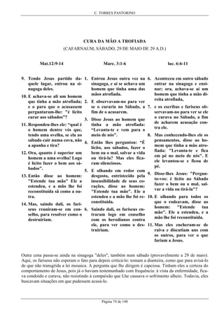 C. TORRES PASTORINO

CURA DA MÃO A TROFIADA
(CAFARNAUM, SÁBADO, 29 DE MAIO DE 29 A.D.)
Mat.12:9-14

Marc. 3:1-6

luc. 6:6-11

9. Tendo Jesus partido da- 1. Entrou Jesus outra vez na 6. Aconteceu em outro sábado
entrar na sinagoga e ensisinagoga, e aí se achava um
quele lugar, entrou na sinar; ora, achava-se aí um
homem que tinha uma das
nagoga deles.
homem que tinha a mão dimãos atrofiada.
10. E achava-se ali um homem
reita atrofiada,
que tinha a mão atrofiada; 2. E observavam-no para ver
se o curaria no Sábado, a 7. e os escribas e fariseus obe o para que o acusassem
servavam-no para ver se ele
fim de o acusarem.
perguntaram-lhe: "é lícito
o curava no Sábado, a fim
curar aos sábados”?
3. Disse Jesus ao homem que
de acharem acusação continha a mão atrofiada:
11. Respondeu-lhes ele: “qual é
tra ele.
“Levanta-te e vem para o
o homem dentre vós que,
8. Mas conhecendo-lhes ele os
meio de nós".
tendo uma ovelha, se ela ao
pensamentos, disse ao hosábado cair numa cova, não 4. Então lhes perguntou: “É
mem que tinha a mão atroa apanha e tira?
lícito, aos sábados, fazer o
fiada: "Levanta-te e fica
bem ou o mal, salvar a vida
12. Ora, quanto é superior um
em pé no meio de nós". E
ou tirá-la? Mas eles ficahomem a uma ovelha! Logo
ele levantou-se e ficou de
ram silenciosos.
é lícito fazer o bem aos sápé.
bados".
5. E olhando em redor com
9. Disse-lhes Jesus: "Pergundesgosto, entristecido pela
13. Então disse ao homem:
to-vos: é lícito no Sábado
insensibilidade de seus co"Estende tua mão" Ele a
fazer o bem ou o mal, salrações, disse ao homem:
estendeu, e a mão lhe foi
var a vida ou tirá-la"?
"Estende tua mão". Ele a
reconstituída sã como a ouestendeu e a mão lhe foi re- 10. E olhando para todos os
tra.
que o rodeavam, disse ao
constituída.
14. Mas, saindo dali, os farihomem:
"Estende
tua
seus reuniram-se em con- 6. Saindo dali, os fariseus enmão". Ele a estendeu, e a
traram logo em conselho
selho, para resolver como o
mão lhe foi reconstituída.
com os herodianos contra
destruiriam.
ele, para ver como o des- 11. Mas eles encheram-se de
raiva e discutiam uns com
truiriam.
os outros, para ver o que
fariam a Jesus.
Outra cena passa-se ainda na sinagoga "deles", também num sábado (provavelmente a 29 de maio).
Aqui, os fariseus não esperam o fato para depois criticá-lo: tomam a dianteira, como que para avisá-lo
de que não transgrida a lei mosaica. A pergunta que lhe dirigem é capciosa. Tinham eles a certeza do
comportamento de Jesus, pois já o haviam testemunhado com frequência: à vista da enfermidade, ficava condoído e curava, não resistindo à compaixão que Lhe causava o sofrimento alheio. Todavia, eles
buscavam situações em que pudessem acusá-lo.

Página 74 de 148

 