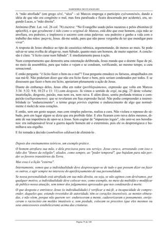 SABEDORIA DO EVANGELHO

A “mão atrofiada" (em grego zêrê, “sêca" - só Marcos emprega o particípio eyêramménên, dando a
idéia de que não era congênito o mal, mas fora paralisada e ficara descarnada por acidente), era, segundo Lucas, a “mão direita".
Jerônimo (Patr. Lat. vol. 26 col. 78) escreve: “No Evangelho usado pelos nazareus e pelos ebionitas (é
apócrifo), e que geralmente é tido como o original de Mateus, está dito que esse homem, cuja mão se
atrofiara, era pedreiro, e implorava o socorro com estas palavras: sou pedreiro e ganho a vida com o
trabalho das mãos: peço-te, Jesus. dá-me saúde, para que não passe vergonha de ter que mendigar para
viver”.
A resposta de Jesus obedece ao tipo de casuística rabínica, argumentando, do menos ao mais. Se pode
salvar-se uma ovelha de afogar-se, num Sábado, quanto mais um homem, de muito superior. A conclusão é clara: "é lícito curar num Sábado”. E imediatamente passa à ação.
Num comportamento que demostra uma ostentação deliberada, Jesus manda que o doente fique de pé,
no meio da assembléia, para que todos o vejam e se condoam, verificando, ao mesmo tempo, a cura
sensacional.
E então pergunta: “é lícito fazer o bem ou o mal"? Essa pergunta emudece os fariseus, atrapalhados em
sua má-fé. Não poderiam dizer que não era lícito fazer o bem, pois seriam condenados por todos. E se
dissessem que fazer o bem era lícito, apoiariam plenamente a ação de Jesus.
Diante do embaraço deles, Jesus olha em redor (periblepsámenos, expressão que volta em Marcos
3:34: 5:32: 9:8; 10:23 e 11: 11) com desgosto. Já vimos o sentido de orgê, na pág. 25 deste volume:
insatisfação, desgosto, paixão, mas nem ira, nem raiva. E além disso, sentiu profunda tristeza e compaixão (sullupoúmenos) que se revelaram em Sua expressão facial. Não podia compreender a insensibilidade (o "endurecimento": o termo grego pórôsis exprime o endurecimento de algo que normalmente é mole) de seus corações.
E então, sem um gesto sequer, mas com simples palavras, realiza a cura. Não violara o repouso do sábado, pois em lugar algum se dizia que era proibido falar. E eles ficaram com raiva deles mesmos, diante de sua impotência de opor-se a Jesus. Sem cogitar de "impurezas legais", vão unir-se aos herodianos: era indispensável levar a guerra àquele homem até o extermínio, pois ele os desprestigiava e humilhava seu orgulho.
E foi tomada a decisão (sumboúlion edídoun) de eliminá-lo .
Depois dos ensinamentos teóricos, um exemplo prático .
O homem atrofiara sua mão, e dela precisava para seu serviço. Jesus cura-o, arrostando com isso o
ódio dos "donos da religião", aliados, como sempre, ao "poder temporal", que bajulam para não perder os favores transitórios da Terra.
Mas essa é a lição "externa".
Internamente, vemos que a individualidade deve despreocupar-se de tudo o que possam dizer ou fazer
os outros, e agir sempre no interesse do aperfeiçoamento de sua personalidade.
Se nossa personalidade está atrofiada em sua mão direita, ou seja, se não agimos com devêramos, por
qualquer motivo, a individualidade deve colocar-nos, como exemplo, no meio da multidão e modificar
de público nossa atuação, sem temor dos julgamentos apressados que nos condenarão à morte.
O que desgosta e entristece Jesus (a individualidade) é verificar a má-fé, a incapacidade de compreender, daqueles que, estando revestidos de autoridade, têm os corações insensíveis, as mentes obturadas, e não vêem, porque não querem ver: endureceram a mente, cadaverizaram o pensamento, enrijeceram o raciocínio em moldes imutáveis e, sem piedade, colocam os preceitos (que eles mesmos ou
seus antecessores estabeleceram) acima das criaturas.

Página 75 de 148

 