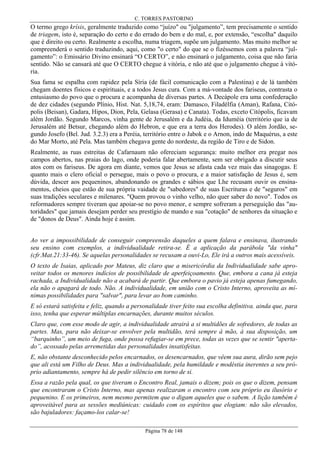 C. TORRES PASTORINO

O termo grego krísis, geralmente traduzido como “juízo" ou "julgamento”, tem precisamente o sentido
de triagem, isto é, separação do certo e do errado do bem e do mal, e, por extensão, “escolha" daquilo
que é direito ou certo. Realmente a escolha, numa triagem, supõe um julgamento. Mas muito melhor se
compreenderá o sentido traduzindo, aqui, como "o certo" do que se o fizéssemos com a palavra “julgamento”: o Emissário Divino ensinará “O CERTO”, e não ensinará o julgamento, coisa que não faria
sentido. Não se cansará até que O CERTO chegue à vitória, e não até que o julgamento chegue à vitória.
Sua fama se espalha com rapidez pela Síria (de fácil comunicação com a Palestina) e de lá também
chegam doentes físicos e espirituais, e a todos Jesus cura. Com a má-vontade dos fariseus, contrasta o
entusiasmo do povo que o procura e acompanha de diversas partes. A Decápole era uma confederação
de dez cidades (segundo Plínio, Hist. Nat. 5,18,74, eram: Damasco, Filadélfia (Aman), Rafana, Citópolis (Beisan), Gadara, Hipos, Dion, Pela, Gelasa (Gerasa) e Canata). Todas, exceto Citópolis, ficavam
além Jordão. Segundo Marcos, vinha gente de Jerusalém e da Judéia, da Iduméia (território que ia de
Jerusalém até Betsur, chegando além do Hebron, e que era a terra dos Herodes). O além Jordão, segundo Josefo (Bel. Jud. 3.2.3) era a Peréia, território entre o Jabok e o Arnon, indo de Maquérus, a este
do Mar Morto, até Pela. Mas também chegava gente do nordeste, da região de Tiro e de Sidon.
Realmente, as ruas estreitas de Cafarnaum não ofereciam segurança: muito melhor era pregar nos
campos abertos, nas praias do lago, onde poderia falar abertamente, sem ser obrigado a discutir seus
atos com os fariseus. De agora em diante, vemos que Jesus se afasta cada vez mais das sinagogas. E
quanto mais o clero oficial o persegue, mais o povo o procura, e a maior satisfação de Jesus é, sem
dúvida, descer aos pequeninos, abandonando os grandes e sábios que Lhe recusam ouvir os ensinamentos, cheios que estão de sua própria vaidade de "sabedores" de suas Escrituras e de "seguros" em
suas tradições seculares e milenares. "Quem provou o vinho velho, não quer saber do novo". Todos os
reformadores sempre tiveram que apoiar-se no povo menor, e sempre sofreram a perseguição das "autoridades" que jamais desejam perder seu prestígio de mando e sua "cotação" de senhores da situação e
de "donos de Deus". Ainda hoje é assim.
Ao ver a impossibilidade de conseguir compreensão daqueles a quem falava e ensinava, ilustrando
seu ensino com exemplos, a individualidade retira-se. É a aplicação da parábola "da vinha"
(cfr.Mat.21:33-46). Se aquelas personalidades se recusam a ouvi-Lo, Ele irá a outros mais acessíveis.
O texto de Isaias, aplicado por Mateus, diz claro que a misericórdia da Individualidade sabe aproveitar todos os menores indícios de possibilidade de aperfeiçoamento. Que, embora a cana já esteja
rachada, a Individualidade não a acabará de partir. Que embora o pavio já esteja apenas fumegando,
ela não o apagará de todo. Não. A individualidade, em união com o Cristo Interno, aproveita as mínimas possibilidades para "salvar", para levar ao bom caminho.
E só estará satisfeita e feliz, quando a personalidade tiver feito sua escolha definitiva. ainda que, para
isso, tenha que esperar múltiplas encarnações, durante muitos séculos.
Claro que, com esse modo de agir, a individualidade atrairá a si multidões de sofredores, de todas as
partes. Mas, para não deixar-se envolver pela multidão, terá sempre à mão, à sua disposição, um
“barquinho”, um meio de fuga, onde possa refugiar-se em prece, todas as vezes que se sentir "apertado”, acossado pelas arremetidas das personalidades insatisfeitas.
E, não obstante desconhecido pelos encarnados, os desencarnados, que vêem sua aura, dirão sem pejo
que ali está um Filho de Deus. Mas a individualidade, pela humildade e modéstia inerentes a seu próprio adiantamento, sempre há de pedir silêncio em torno de si.
Essa a razão pela qual, os que tiveram o Encontro Real, jamais o dizem; pois os que o dizem, pensam
que encontraram o Cristo Interno, mas apenas realizaram o encontro com seu próprio eu ilusório e
pequenino. E os primeiros, nem mesmo permitem que o digam aqueles que o sabem. A lição também é
aproveitável para as sessões mediúnicas: cuidado com os espíritos que elogiam: não são elevados,
são bajuladores: façamo-los calar-se!
Página 78 de 148

 