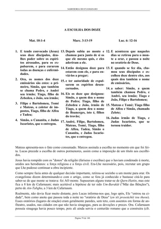 SABEDORIA DO EVANGELHO

A ESCOLHA DOS DOZE
Mat. 10:1-4

Marc. 3:13-19

1. E tendo convocado (Jesus) 13. Depois subiu ao monte e
chamou para junto de si os
seus doze discípulos, deuque ele mesmo quis, e eles
lhes poder sobre os espíriaderiram a ele.
tos atrasados, para os expulsarem, e para curarem 14. Então designou doze para
todas as doenças e enfermiestarem com ele, e para endades.
viá-los a pregar;
2. Ora, os nomes dos doze 15. e ter autoridade de expulemissários são estes: o prisarem os espíritos desenmeiro, Simão, que também
carnados.
se chama Pedro, e André
seu irmão; Tiago, filho de 16. Eis os doze que designou:
Simão, a quem deu o nome
Zebedeu, e João, seu irmão;
de Pedro; Tiago, filho de
3. Filipe e Bartolomeu, Tomé
Zebedeu e João, irmão de
e Mateus, o coletor de imTiago, a quem deu o nome
postos, Tiago, filho de Alfeu
de Boanerges, isto é, filhos
e Tadeu;
do trovão;
4. Simão, o Cananita, e Judas 17. André, Filipe, Bartolomeu,
Iscariotes, que o entregou.
Mateus, Tomé, Tiago, filho

Luc. 6: 12-16
12. E aconteceu que naqueles
dias se retirou para o monte a orar, e passou a noite
no oratório de Deus.
13. E quando se fez dia, chamou seus discípulos e escolheu doze dentre eles, aos
quais deu também o nome
de emissários,
14. a saber: Simão, a quem
também chamou Pedro, e
André, seu irmão; Tiago e
João, Filipe e Bartolomeu;
15. Mateus e Tomé; Tiago filho
de Alfeu e Simão, chamado
Zelote;
16. Judas irmão de Tiago, e
Judas Iscariotes, que se
tornou traidor.

de Alfeu, Tadeu, Simão o
Cananita, e Judas Iscariotes, que o entregou.
Mateus apresenta-nos o fato como consumado. Marcos assinala a escolha no momento em que foi feita. Lucas precede a escolha de outros pormenores, assim como a imposição de um título aos escolhidos.
Jesus havia rompido com os "donos" da religião (fariseus e escribas) que o haviam condenado à morte,
unidos aos herodianos: a força religiosa e a força civil. Era-Lhe necessário, pois, recrutar um grupo
que Lhe pudesse continuar a obra incipiente.
Como sempre fazia antes de qualquer decisão importante, retirou-se sozinho a um monte para orar. Os
evangelistas dizem determinando-o com o artigo, como se fora já conhecido e bastasse citá-lo para
saber-se de que monte se tratava: foi AO monte. Supuseram alguns tratar-se de Qarn-Hattin, mas este
fica a 8 km de Cafarnaum; mais aceitável a hipótese de ter sido Um-Barakât (“Mãe das Bênçãos"),
perto de Ain-Tabgha, a 3 km de Cafarnaum.
Realmente, não devia ficar muito distante, pois Lucas informa-nos que, logo após, Ele “entrou na cidade", bem como anota que passou toda a noite no "oratório de Deus" (en têi proseúchêi tou theou).
Esses oratórios (lugares de oração) eram geralmente paredes, sem teto, com assentos em forma de anfiteatro, usados, nas cidades em que não havia sinagogas, para as devoções e preces. Ora. Cafarnaum
possuía sinagoga havia pouco tempo, pois ali ainda servia o centurião romano que a construíra (cfr.
Página 79 de 148

 