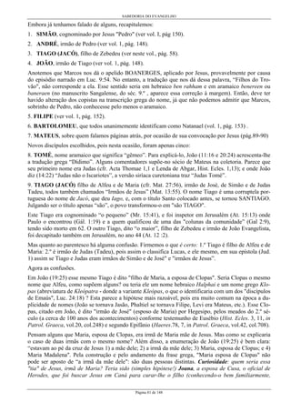 SABEDORIA DO EVANGELHO

Embora já tenhamos falado de alguns, recapitulemos:
1. SIMÃO, cognominado por Jesus "Pedro" (ver vol. I, pág 150).
2. ANDRÉ, irmão de Pedro (ver vol. 1, pág. 148).
3. TIAGO (JACÓ), filho de Zebedeu (ver neste vol., pág. 58).
4. JOÃO, irmão de Tiago (ver vol. 1, pág. 148).
Anotemos que Marcos nos dá o apelido BOANERGES, aplicado por Jesus, provavelmente por causa
do episódio narrado em Luc. 9:54. No entanto, a tradução que nos dá dessa palavra, “Filhos do Trovão", não corresponde a ela. Esse sentido seria em hebraico ben rahham e em aramaico benereen ou
baneraen (no manuscrito Sangalense, do séc. 9.º , aparece essa correção à margem). Então, deve ter
havido alteração dos copistas na transcrição grega do nome, já que não podemos admitir que Marcos,
sobrinho de Pedro, não conhecesse pelo menos o aramaico.
5. FILIPE (ver vol. 1, pág. 152).
6. BARTOLOMEU, que todos unanimemente identificam como Natanael (vol. 1, pág. 153) .
7. MATEUS, sobre quem falamos páginas atrás, por ocasião de sua convocação por Jesus (pág.89-90)
Novos discípulos escolhidos, pois nesta ocasião, foram apenas cinco:
8. TOMÉ, nome aramaico que significa “gêmeo”. Para explicá-lo, João (11:16 e 20:24) acrescenta-lhe
a tradução grega “Dídimo”. Alguns comentadores supõe-no sócio de Mateus na coletoria. Parece que
seu primeiro nome era Judas (cfr. Acta Thomae 1,1 e Lenda de Abgar, Hist. Ecles. 1,13); e onde João
diz (14:22) “Judas não o Iscariotes”, a versão siríaca curetoniana traz “Judas Tomé”.
9. TIAGO (JACÓ) filho de Alfeu e de Maria (cfr. Mat. 27:56), irmão de José, de Simão e de Judas
Tadeu, todos também chamados “Irmãos de Jesus” (Mat. 13:55). O nome Tiago é uma corruptela portuguesa do nome de Jacó, que deu Iago, e, com o título Santo colocado antes, se tornou SANTIAGO.
Julgando ser o título apenas “são”, o povo transformou-o em "são TIAGO".
Este Tiago era cognominado “o pequeno” (Mr. 15:41), e foi inspetor em Jerusalém (At. 15:13) onde
Paulo o encontrou (Gál. 1:19) e a quem qualificou de uma das "colunas da comunidade” (Gal 2:9),
tendo sido morto em 62. O outro Tiago, dito “o maior”, filho de Zebedeu e irmão de João Evangelista,
foi decapitado também em Jerusalém, no ano 44 (At. 12 :2).
Mas quanto ao parentesco há alguma confusão. Firmemos o que é certo: 1.º Tiago é filho de Alfeu e de
Maria: 2.º é irmão de Judas (Tadeu), pois assim o classifica Lucas, e ele mesmo, em sua epístola (Jud.
1) assim se Tiago e Judas eram irmãos de Simão e de José" e "irmãos de Jesus”.
Agora as confusões.
Em João (19:25) esse mesmo Tiago é dito "filho de Maria, a esposa de Clopas". Seria Clopas o mesmo
nome que Alfeu, como supõem alguns? ou teria ele um nome hebraico Halphai e um nome grego Klopas (abreviatura de Kleópatra - donde a variante Kleópas, o que o identificaria com um dos "discípulos
de Emaús", Luc. 24:18) ? Esta parece a hipótese mais razoável, pois era muito comum na época a duplicidade de nomes (João se tornava Jasão, Phaltiel se tornava Filipe, Levi era Mateus, etc.). Esse Clopas, citado em João, é dito "irmão de José" (esposo de Maria) por Hegesipo, pelos meados do 2.º século (a cerca de 100 anos dos acontecimentos) conforme testemunho de Eusébio (Hist. Ecles. 3, 11, in
Patrol. Graeca, vol.20, col.248) e segundo Epifânio (Haeres.78, 7, in Patrol. Graeca, vol.42, col.708).
Pensam alguns que Maria, esposa de Clopas, era irmã de Maria mãe de Jesus. Mas como se explicaria
o caso de duas irmãs com o mesmo nome? Além disso, a enumeração de João (19:25) é bem clara:
“estavam ao pé da cruz de Jesus 1) a mãe dele; 2) a irmã da mãe dele; 3) Maria, esposa de Clopas; e 4)
Maria Madalena". Pela construção e pelo andamento da frase grega, "Maria esposa de Clopas" não
pode ser aposto de “a irmã da mãe dele": são duas pessoas distintas. Curiosidade: quem seria essa
"tia" de Jesus, irmã de Maria? Teria sido (simples hipótese!) Joana, a esposa de Cusa, o oficial de
Herodes, que foi buscar Jesus em Caná para curar-lhe o filho (conhecendo-o bem familiarmente,
Página 81 de 148

 